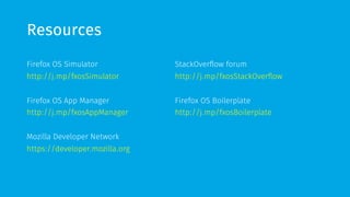 Resources 
Firefox OS Simulator 
http://j.mp/fxosSimulator 
Firefox OS App Manager 
http://j.mp/fxosAppManager 
Mozilla Developer Network 
https://developer.mozilla.org 
StackOverflow forum 
http://j.mp/fxosStackOverflow 
Firefox OS Boilerplate 
http://j.mp/fxosBoilerplate 
 