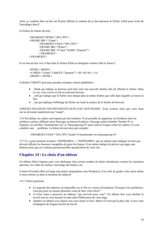 Ainsi, je voudrais faire un lien sur B pour afficher le contenu de ce lien (prenons le fichier A.htm pour éviter de 
l'encodage) dans C . 
18 
Le fichier de frames devient : 
<FRAMESET ROWS="30%,70%"> 
<FRAME SRC="A.htm"> 
<FRAMESET COLS="30%,70%"> 
<FRAME SRC="B.htm"> 
<FRAME SRC="C.htm" NAME="fenetreC"> 
</FRAMESET> 
</FRAMESET> 
Et on met un lien vers A.htm dans le fichier B.htm en désignant comme cible la frame C. 
<HTML><BODY> 
<A HREF="A.htm" TARGET="fenetreC"><H1>B</H1></A> 
</BODY></HTML> 
L'attribut TARGET peut aussi prendre certaines valeurs prédéfinies : 
· _blank qui indique au browser qu'il doit créer une nouvelle fenêtre afin d'y afficher le fichier. Dans 
ce cas, vous ouvrer en fait un nouveau browser. 
· _self qui indique que le fichier sera chargé dans la même fenêtre que celle dans laquelle se trouve le 
lien. 
· _top qui implique l'affichage du fichier sur toute la surface de la fenêtre du browser. 
VERIFIEZ TOUJOURS VOS DIFFERENTS LIENS AVEC DES FRAMES. Vous éviterez ainsi que votre beau 
site ne devienne rapidement une "soupe". 
13.6 Par défaut, les cadres sont séparés par des bordures. Il est possible de supprimer ces bordures mais les 
attributs à utiliser diffèrent selon Netscape ou Internet Explorer. Netscape utilise l'attribut "border=0" et 
Explorer, les attributs "frameborder=no" et "framespacing=0" (pour enlever l'espace entre les cadres). Le tout 
cohabite sans problème. La balise devient alors par exemple : 
<FRAMESET COLS="30%,70%" border=0 frameborder=no framespacing=0> 
13.7 Il y a pour terminer la balise <NOFRAMES>...</NOFRAMES> qui est utilisée pour indiquer le texte que 
doivent afficher les browsers incapables de gérer les frames. Il est même indiqué de prévoir une page sans 
fenêtres pour que ces visiteurs puissent profiter quand-même de votre site. 
Chapitre 14 : Le choix d'un éditeur 
Un éditeur Html s'impose pour vous décharger d'un certain nombre de tâches fastidieuses comme les caractères 
spéciaux, les codes de couleur, l'encodage des balises, etc. 
Comme l'éventail offert est large (une petite cinquantaine sous Windows), il est utile de guider votre choix même 
si nous entrons ici dans le domaine du subjectif. 
14.1 Critères généraux 
· La majorité des éditeurs est disponible sur le Net en version d'évaluation. Pourquoi n'en profiteriez-vous 
pas pour en essayer plusieurs avant de faire votre choix? 
· A éviter sinon à proscrire les éditeurs "qui écrivent pour vous". Un éditeur doit vous faciliter le 
travail tout en vous laissant la main dans l'élaboration de votre page. 
· Adoptez un éditeur avec lequel vous vous sentez à l'aise. Même s'il n'est pas le plus côté, il sera votre 
compagnon de longues heures de travail. 
 