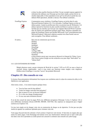 et donc les plus usuelles fonctions du Html. J'ai par exemple toujours apprécié la 
réalisation des tableaux sous Netscape qui tout étant simple, permet d'avoir un 
résultat impeccable. Il faut cependant avouer qu'il ne fait plus le poids face aux 
éditeurs Html spécialisés, abordés ci-dessus. Pour débuter seulement... 
20 
FrontPage Express Commentaires assez similaires. FrontPage Express est inclus dans la suite 
Microsoft Internet Explorer 4.0, 5.0 et suivantes. FontPage Express est don un 
éditeur gratuit. Autant en profiter pour faire ses premiers pas de Webmestre. Cet 
éditeur reprend les fonctions les plus usuelles du Html et sa prise en main est 
facilitée par une interface qui n'est pas sans rappeler Microsoft Word. Il permet 
donc de réaliser très rapidement quelques pages Html. Attention cependant aux 
pièges de FrontPage Express qui (produit Microsoft) "écrit" principalement pour 
Microsoft Explorer. Mauvaises surprises assurées lors d'une lecture sous un 
autre navigateur. Pour débuter seulement... 
Et autres... Que nous ne connaissons que de nom. 
HotDog 
Webfast 
HotMetal 
HomePage 
PageMill 
1st Page 2000 
CoffeeCup HTML 
HomeSite 
et bien d'autres encore que vous pouvez découvrir en lançant les Yahoo, Lycos, 
Alta Vista et autres Google sur une recherche avec pour objet "html editor" ou 
"éditeur html". 
14.3. LES EXTENSIONS DE WORD 
Malgré plusieurs essais, aucune extension de Word de la version 7 (95) ou 8 (97) ne nous a laissé un 
souvenir, disons, impérissable... sauf si vous restez aux fonctions toutes simples voire simplistes. 
Préférez alors FrontPage si vous êtes "accros" des produits Microsoft. 
Chapitre 15 : Des conseils en vrac 
Le lecteur d'une présentation informatisée fera toujours une corrélation entre la valeur du contenu de celle-ci et la 
fiabilité de votre application. 
Alors testez, testez... il en restera toujours quelque chose. 
· Tous les liens sont-ils bien définis? 
· Toutes les images sont-elles bien présentes? 
· Que se passe-t-il avec un browser différent? 
· Et si votre site change d'emplacement? 
· Et avec une autre résolution d'écran? 
Il est de bon conseil de tester les pages Web avec différents navigateurs (Netscape 2 et/ou 3, Explorer 3.0) et 
avec différentes résolutions d'écran (640/480, 800/600, 1024/768). Des surprises ne manqueront pas à l'appel 
(surtout avec Explorer 3.0). 
Un truc tout simple est de changer votre site en construction de disque ou de répertoire. Il n'est pas non plus 
inutile de signaler les conditions optimales pour visionner votre site. 
Votre page d'accueil doit être attirante à l'oeil comme à l'esprit de votre lecteur. Il faut donc la soigner plus que 
toutes les autres pages. Cette Homepage doit donner envie aux interlocuteurs intéressés par le sujet à aller plus 
loin dans votre site et permettre au surfer pressé non concerné à continuer sans remords son cybervoyage. 
 