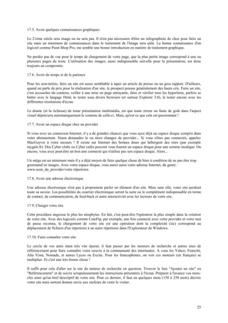 25 
17.5. Avoir quelques connaissances graphiques 
Le 21ème siècle sera image ou ne sera pas. Il n'est pas nécessaire d'être un infographiste de choc pour faire un 
site mais un minimum de connaissances dans le traitement de l'image sera utile. La bonne connaissance d'un 
logiciel comme Paint Shop Pro, me semble une bonne introduction en matière de traitement graphique. 
Ne perdez pas de vue pour le temps de chargement de votre page, que la plus petite image correspond à une ou 
plusieurs pages de texte. L'utilisation des images, aussi indispensable soit-elle pour la présentation, est donc 
toujours un compromis. 
17.6. Avoir du temps et de la patience 
Pour les non-initiés, faire un site est assez semblable à taper un article de presse ou un gros rapport. D'ailleurs, 
quand on parle de prix pour la réalisation d'un site, le prospect pousse généralement des hauts cris. Faire un site, 
c'est accoucher du contenu, veiller à une mise en page attrayante, faire et vérifier tous les hyperliens, parfois se 
battre avec le langage Html, le tester sous divers browsers (et surtout Explorer 3.0), le tester encore avec les 
différentes résolutions d'écran. 
Le drame (et la richesse) de toute présentation multimédia, est que toute erreur ou faute de goût dans l'aspect 
visuel dépréciera automatiquement le contenu de celle-ci. Mais, qu'est ce que cela est passionnant ! 
17.7. Avoir un espace disque chez un provider 
Si vous avez un connexion Internet, il y a de grandes chances que vous ayez déjà un espace disque compris dans 
votre abonnement. Sinon demandez le ou alors changez de provider... Si vous n'êtes pas connectés, appelez 
MacGuyver à votre secours ! Il existe sur Internet des bonnes âmes qui hébergent des sites (par exemple 
mygale.fr). Des Cyber clubs ou Cyber cafés peuvent vous fournir un espace disque pour une somme modique. Ou 
encore, vous avez peut-être un bon ami connecté qui n'utilise pas son espace disque. Alors... 
Un méga est un minimum mais il y a déjà moyen de faire quelque chose de bien à condition de ne pas être trop 
gourmand en images. Avec votre espace disque, vous aurez aussi votre adresse Internet, du genre : 
www.nom_du_provider/votre répertoire. 
17.8. Avoir une adresse électronique 
Une adresse électronique n'est pas à proprement parler un élément d'un site. Mais sans elle, votre site perdrait 
toute sa saveur. Les possibilités du courrier électronique seront la suite ou le complément indispensable en terme 
de contact, de communication, de feed-back et autre interactivité avec les lecteurs de votre site. 
17.9. Charger votre site 
Cette procédure angoisse le plus les néophytes. En fait, c'est peut-être l'opération la plus simple dans la création 
de votre site. Avec des logiciels comme CuteFtp, par exemple, une fois connecté avec votre provider et votre mot 
de passe reconnu, le chargement de votre site est une opération dont la complexité (sic) correspond au 
déplacement de fichiers d'un répertoire à un autre répertoire dans l'Explorateur de Windows. 
17.10. Faire connaître votre site 
Le cercle de vos amis étant très vite épuisé, il faut passer par les moteurs de recherche et autres sites de 
référencement pour faire connaître votre oeuvre à la communauté des internautes. A vous les Yahoo, Francité, 
Alta Vista, Nomade, et autres Lycos ou Excite. Pour les francophones, on voit ces moteurs (en français) se 
multiplier. Et c'est une très bonne chose ! 
Il suffit pour cela d'aller sur le site du moteur de recherche en question. Trouver le lien "Ajouter un site" ou 
"Référencement" et de suivre scrupuleusement les instructions présentées à l'écran. Préparer à l'avance vos mots-clés 
ainsi qu'un bref descriptif de votre site. Pour ce dernier, il faut en quelques mots (150 à 250 mots) décrire 
votre site mais surtout donner envie aux surfeurs de venir le visiter. 
 