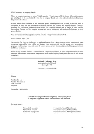 26 
17.11. Incorporer un compteur d'accès 
Mettre un compteur ou ne pas en mettre. Voilà la question ! Témoin impartial de la réussite (à la condition de ne 
pas le trafiquer) ou du peu d'intérêt de votre site, un compteur d'accès sera votre audimat ou du moins l'indice de 
fréquentation de celui-ci. 
Si vous trouvez votre compteur un peu paresseux, prenez d'abord patience car le temps de réaction entre la 
déclaration de votre site aux moteurs de recherche et l'arrivée des visiteurs peut prendre plusieurs (longues) 
semaines. Les chiffres du compteur d'accès doivent être cependant modulés par la qualité de votre courrier 
électronique. On peut très bien imaginer un super site sur un sujet pointu qui passionne littéralement un petit 
groupe d'initiés. 
Vous trouverez aisément ce type de compteur, soit chez votre provider, soit sur le Web. 
17.12. Faire des mises à jour 
Au contraire d'un livre, un site Internet est quelque chose de vivant... Votre contenu évolue, votre courrier vous 
permet de mieux cibler votre public, vos lecteurs vous suggèrent telle ou telle ajoute, votre présentation 
graphique vieillit quelque peu, voilà autant de bonnes raisons de faire des mises à jour régulières qui permettront 
de fidéliser vos lecteurs. 
Voilà, un long travail se termine. A vous maintenant l'angoisse du compteur, le trésor des premiers mails, la mise 
en oeuvre des dernières corrections et des premières mises à jour. Et puis je vous jure le prochain, il sera encore 
plus super ! 
Apprendre le langage Html 
www.ccim.be/ccim328/html/ 
Copyright 1998 
Version au17 novembre 2000 
L'auteur 
Van Lancker Luc 
Rue des Brasseurs, 22 
7700 Mouscron 
Belgique 
Vanlancker.Luc@ccim.be 
Un mot d'encouragement ou un compliment fait toujours plaisir. 
Critiques et suggestions seront aussi examinées avec attention. 
Du même auteur : 
Apprendre le Javascript 
Apprendre le Vbscript 
Maîtriser le langage Html 
www.ccim.be/ccim328/js/index.htm 
www.ccim.be/ccim328/vb/index.htm 
www.ccim.be/ccim328/htmlplus/index.htm 
 