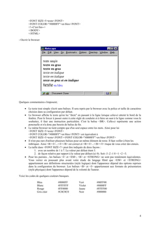 4 
<FONT SIZE=5>texte</FONT> 
<FONT COLOR="#0000FF">en bleu</FONT> 
<!--C'est fini--> 
</BODY> 
</HTML> 
- Ouvrir le browser 
Quelques commentaires s'imposent; 
· Le texte tout simple s'écrit sans balises. Il sera repris par le browser avec la police et taille de caractères 
choisies dans sa configuration par défaut. 
· Le browser affiche le texte qu'on lui "dicte" en passant à la ligne lorsque celui-ci atteint le bord de la 
fenêtre. Pour le forcer à passer outre à cette règle de conduite et à faire un saut à la ligne comme vous le 
souhaitez, il faut une instruction particulière. C'est la balise <BR>. Celle-ci représente une action 
ponctuelle et n'a donc pas besoin de balise de fin. 
· Le même browser ne tient compte que d'un seul espace entre les mots. Ainsi pour lui 
<FONT SIZE=5>texte</FONT> 
<FONT COLOR="#0000FF">en bleu</FONT> est équivalent à 
<FONT SIZE=5>texte</FONT><FONT COLOR="#0000FF">en bleu</FONT> 
· Il n'est pas rare d'utiliser plusieurs balises pour un même élément de texte. Il faut veiller à bien les 
imbriquer. Ainsi <B><I>...</I></B> est correct et <B><I>...</B></I> risque de vous créer des ennuis. 
· La taille dans <FONT SIZE=?> peut être indiquée de deux façons : 
1. avec un nombre de 1 à 7. La valeur par défaut étant 3. 
2. de façon relative par rapport à la valeur par défaut (ici 0). Soit -3 -2 -1 0 +1 +2 +3. 
· Pour les puristes , les balises <I> et <EM>, <B> et <STRONG> ne sont pas totalement équivalentes. 
Vous verrez en poussant plus avant votre étude du langage Html que <EM> et <STRONG> 
appartiennent aux définitions structurales (style logique) dont l'apparence dépend des options reprises 
dans la configuration du browser. Les balises <B> et <I> appartiennent aux formats de présentation 
(style physique) dont l'apparence dépend de la volonté de l'auteur. 
Voici les codes de quelques couleurs basiques. 
Bleu #0000FF Vert #00FF00 
Blanc #FFFFFF Violet #8000FF 
Rouge #FF0000 Jaune #FFFF00 
Gris clair #C0C0C0 Noir #000000 
 