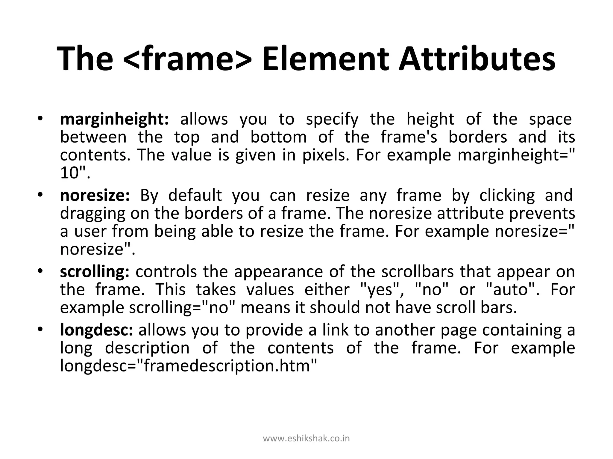 The <frame> Element Attributes
• marginheight: allows you to specify the height of the space
  between the top and bottom of the frame's borders and its
  contents. The value is given in pixels. For example marginheight="
  10".
• noresize: By default you can resize any frame by clicking and
  dragging on the borders of a frame. The noresize attribute prevents
  a user from being able to resize the frame. For example noresize="
  noresize".
• scrolling: controls the appearance of the scrollbars that appear on
  the frame. This takes values either "yes", "no" or "auto". For
  example scrolling="no" means it should not have scroll bars.
• longdesc: allows you to provide a link to another page containing a
  long description of the contents of the frame. For example
  longdesc="framedescription.htm"


                            www.eshikshak.co.in
 