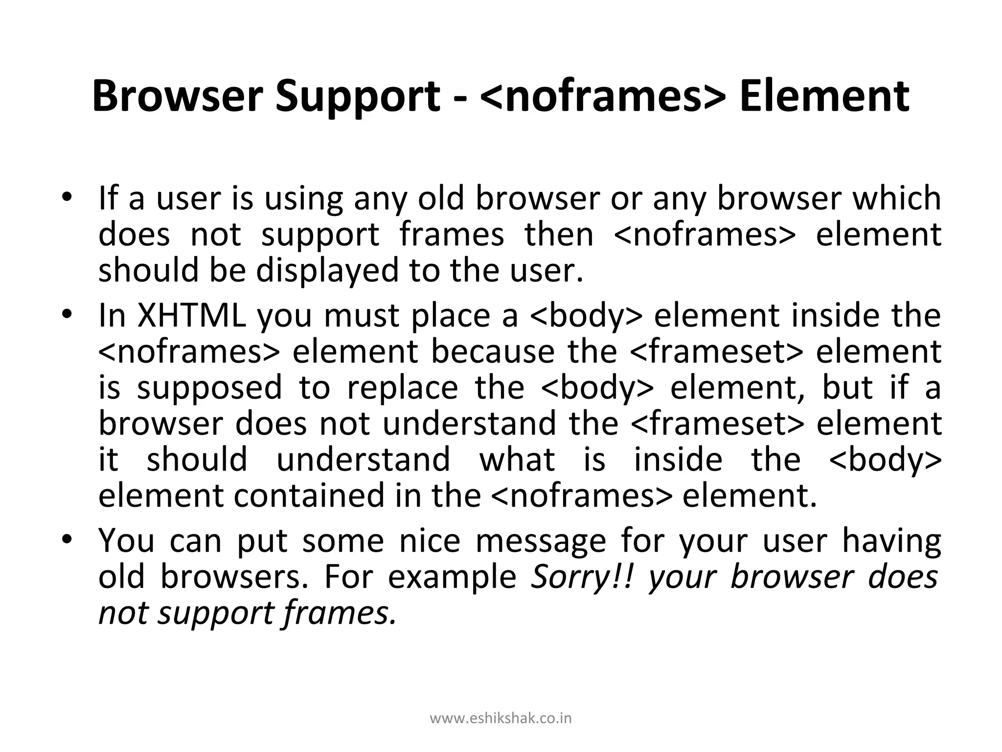 Browser Support - <noframes> Element
• If a user is using any old browser or any browser which
  does not support frames then <noframes> element
  should be displayed to the user.
• In XHTML you must place a <body> element inside the
  <noframes> element because the <frameset> element
  is supposed to replace the <body> element, but if a
  browser does not understand the <frameset> element
  it should understand what is inside the <body>
  element contained in the <noframes> element.
• You can put some nice message for your user having
  old browsers. For example Sorry!! your browser does
  not support frames.

                       www.eshikshak.co.in
 