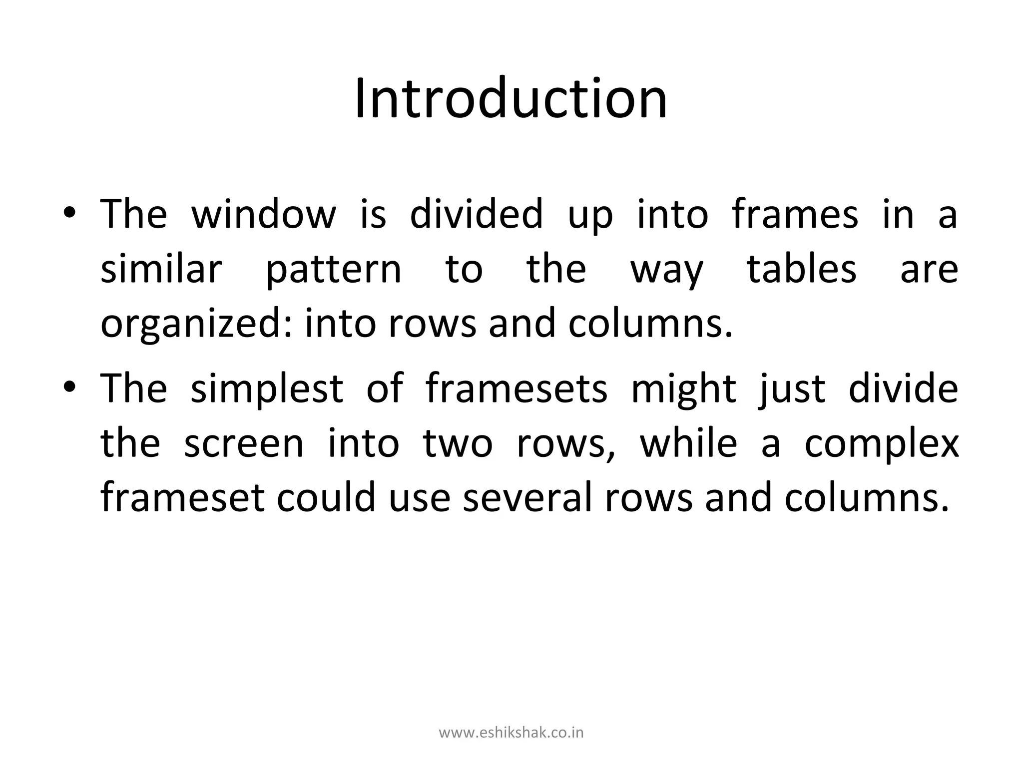 Introduction
• The window is divided up into frames in a
  similar pattern to the way tables are
  organized: into rows and columns.
• The simplest of framesets might just divide
  the screen into two rows, while a complex
  frameset could use several rows and columns.



                   www.eshikshak.co.in
 