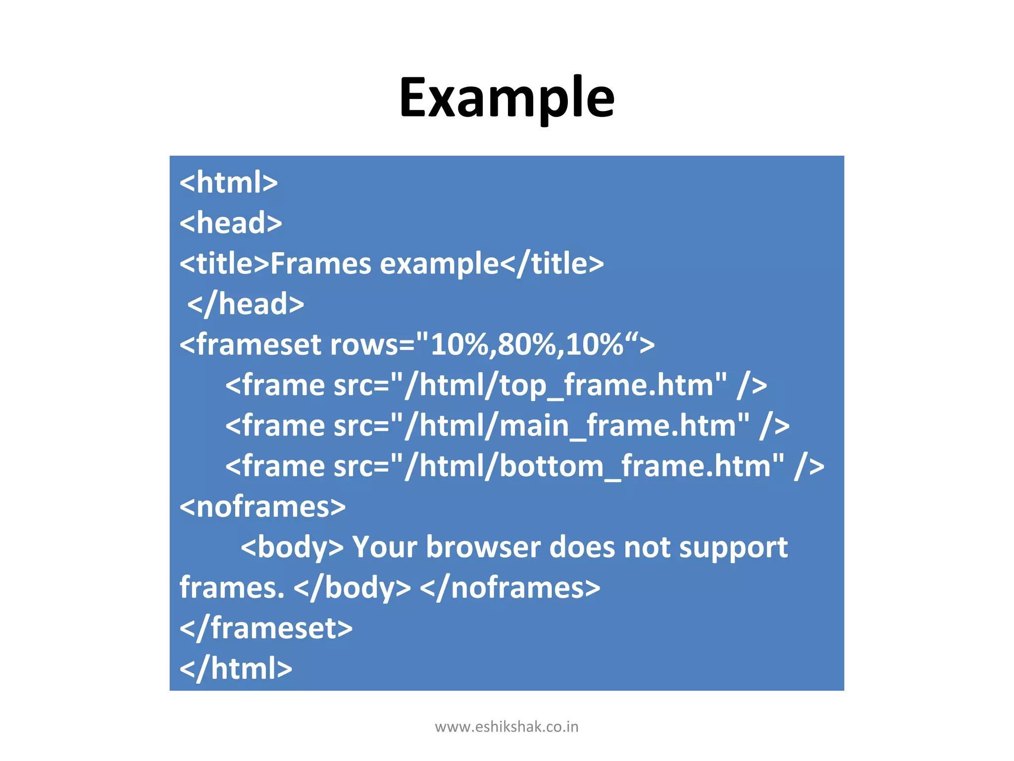 Example
<html>
<head>
<title>Frames example</title>
 </head>
<frameset rows="10%,80%,10%“>
    <frame src="/html/top_frame.htm" />
    <frame src="/html/main_frame.htm" />
    <frame src="/html/bottom_frame.htm" />
<noframes>
     <body> Your browser does not support
frames. </body> </noframes>
</frameset>
</html>
                www.eshikshak.co.in
 