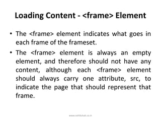 Loading Content - <frame> Element
• The <frame> element indicates what goes in
  each frame of the frameset.
• The <frame> element is always an empty
  element, and therefore should not have any
  content, although each <frame> element
  should always carry one attribute, src, to
  indicate the page that should represent that
  frame.

                   www.eshikshak.co.in
 