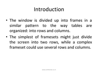 Introduction
• The window is divided up into frames in a
  similar pattern to the way tables are
  organized: into rows and columns.
• The simplest of framesets might just divide
  the screen into two rows, while a complex
  frameset could use several rows and columns.



                   www.eshikshak.co.in
 