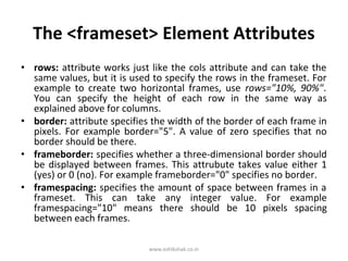 The <frameset> Element Attributes
• rows: attribute works just like the cols attribute and can take the
  same values, but it is used to specify the rows in the frameset. For
  example to create two horizontal frames, use rows="10%, 90%".
  You can specify the height of each row in the same way as
  explained above for columns.
• border: attribute specifies the width of the border of each frame in
  pixels. For example border="5". A value of zero specifies that no
  border should be there.
• frameborder: specifies whether a three-dimensional border should
  be displayed between frames. This attrubute takes value either 1
  (yes) or 0 (no). For example frameborder="0" specifies no border.
• framespacing: specifies the amount of space between frames in a
  frameset. This can take any integer value. For example
  framespacing="10" means there should be 10 pixels spacing
  between each frames.

                             www.eshikshak.co.in
 
