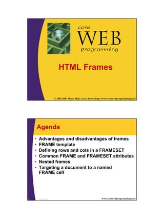 1
1 © 2001-2003 Marty Hall, Larry Brown http://www.corewebprogramming.com
Web
core
programming
HTML Frames
HTML Frames2 www.corewebprogramming.com
Agenda
• Advantages and disadvantages of frames
• FRAME template
• Defining rows and cols in a FRAMESET
• Common FRAME and FRAMESET attributes
• Nested frames
• Targeting a document to a named
FRAME cell
 