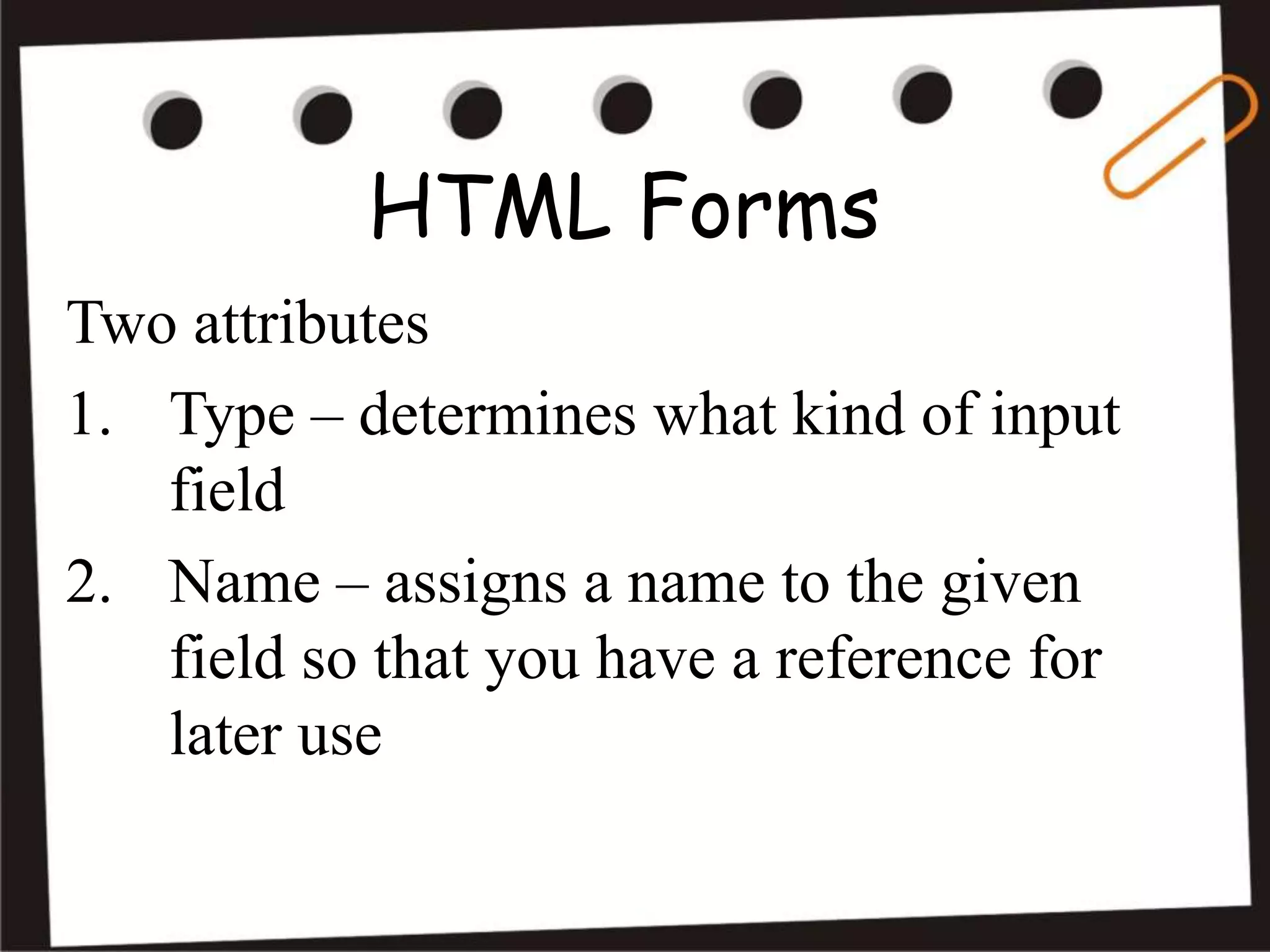 HTML Forms
Two attributes
1. Type – determines what kind of input
field
2. Name – assigns a name to the given
field so that you have a reference for
later use
 