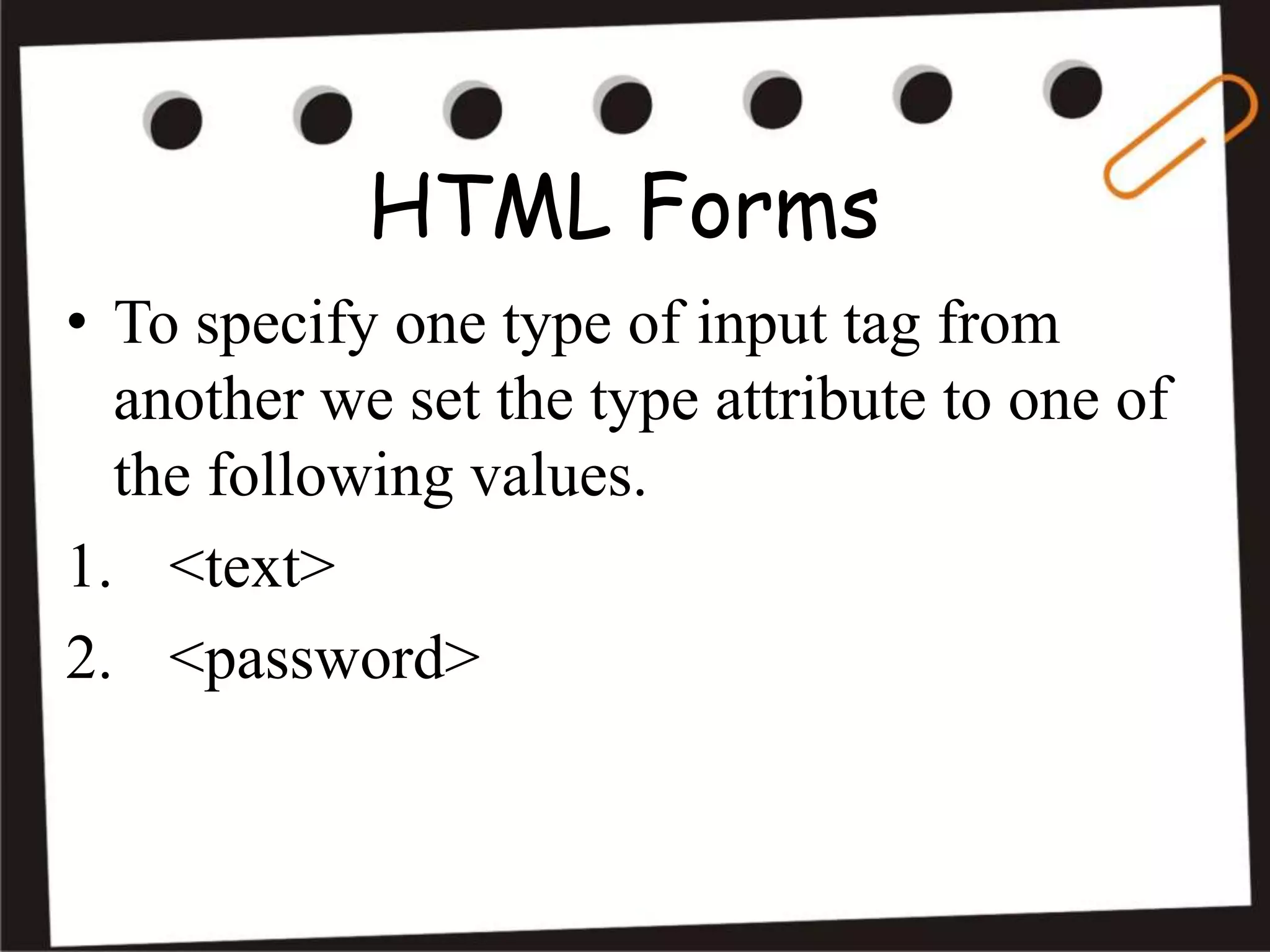 HTML Forms
• To specify one type of input tag from
another we set the type attribute to one of
the following values.
1. <text>
2. <password>
 