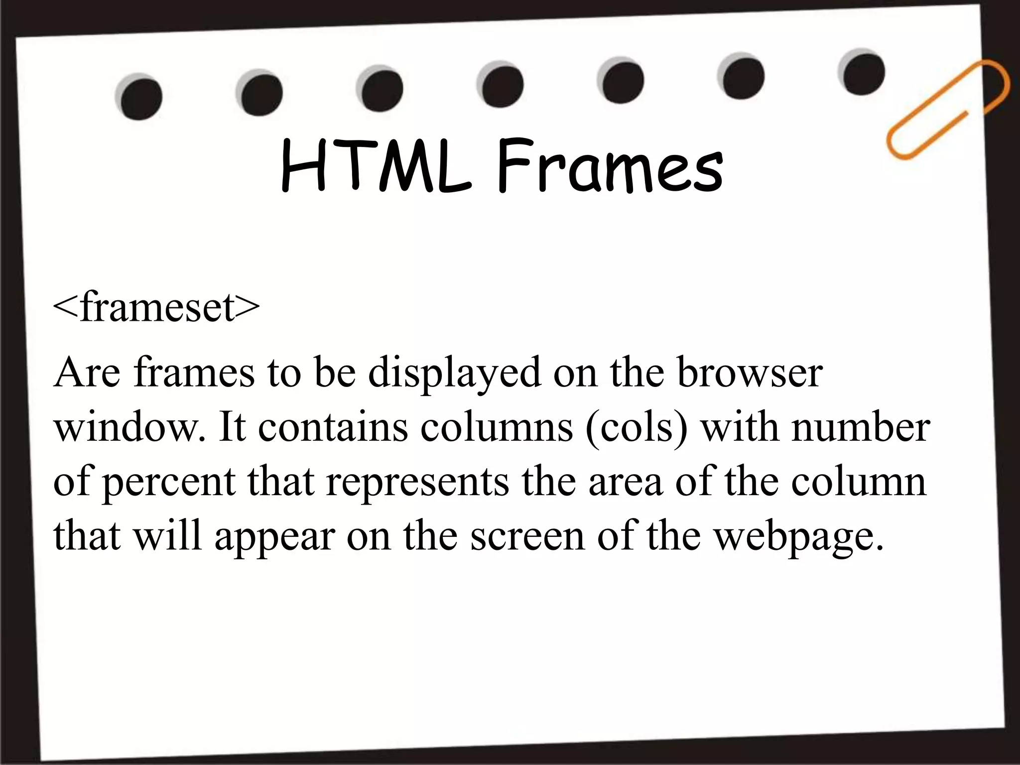 HTML Frames
<frameset>
Are frames to be displayed on the browser
window. It contains columns (cols) with number
of percent that represents the area of the column
that will appear on the screen of the webpage.
 