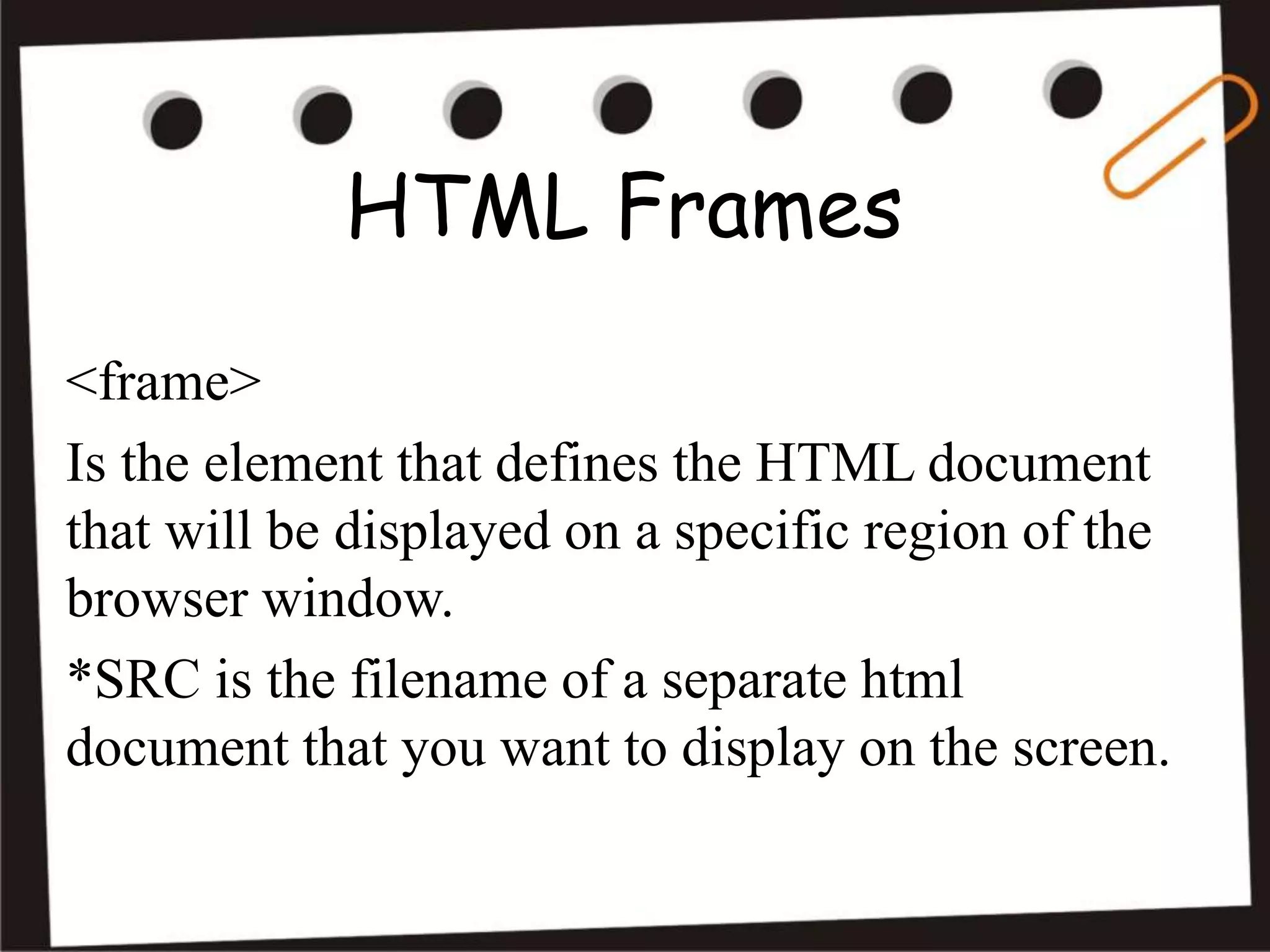 HTML Frames
<frame>
Is the element that defines the HTML document
that will be displayed on a specific region of the
browser window.
*SRC is the filename of a separate html
document that you want to display on the screen.
 