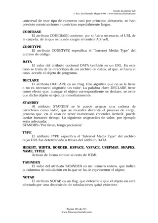 Diseño de páginas web
                                  © Fco. José Hurtado Mayén 1999 - www.francisco.hurtado.com


universal de este tipo de números casi por principio aletatorio, se han
previsto construcciones numéricas especialmente largas.

CODEBASE
      El atributo CODEBASE contiene, por si fuera necesario, el URL de
la carpeta, de la que se puede cargar el control ActiveX.

CODETYPE
      El atributo CODETYPE especifica el "Internet Media Type" del
archivo de código.

DATA
      El valor del atributo opcional DATA también es un URL. Es este
caso se trata de la direcciópn de un archivo de datos, al que, si fuera el
caso, accede el objeto de programa.

DECLARE
      El atributo DECLARE es un Flag. Ello significa que no se le tiene
o no es necesario asignarle un valor. La palabra clave DECLARE tiene
como efecto que, aunque el objeto correspondiente se declare, se evite
que dicho objeto se ejecute inmediatamente.

STANDBY
      Al atributo STANDBY se le puede asignar una cadena de
caracteres como valor, que se muestra durante el proceso de carga,
proceso que, en el caso de tener numerosos controles ActiveX, puede
tardar bastante tiempo. La siguiente asignación de valor, por ejemplo
sería adecuada:
STANDBY="Por favor, tenga paciencia"

TYPE
     El atributo TYPE especifica el "Internet Media Type" del archivo
cuyo URL fue determinado a través del atributo DATA.

HEIGHT, WIDTH, BORDER, HSPACE, VSPACE, USEPMAP, SHAPES,
NAME, TITLE
    Actuan de forma similar al resto de HTML

TABINDEX
       El valor del atributo TABINDEX es un número entero, que indica
la columna de tabulación en la que se ha de representar el objeto.

NOTAB
      El atributo NOTAB es un flag, que determina que el objeto no está
afectado por una disposición de tabulaciones quizá existente.




                            Página 101 de 213
                         www.francisco.hurtado.com
 