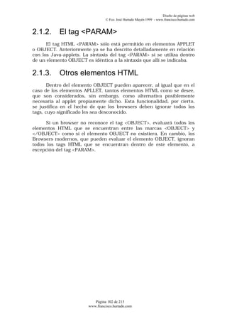 Diseño de páginas web
                                 © Fco. José Hurtado Mayén 1999 - www.francisco.hurtado.com


2.1.2.     El tag <PARAM>
      El tag HTML <PARAM> sólo está permitido en elementos APPLET
o OBJECT. Anteriormente ya se ha descrito detalladamente en relación
con los Java-applets. La sintaxis del tag <PARAM> si se utiliza dentro
de un elemento OBJECT es idéntica a la sintaxis que allí se indicaba.

2.1.3.     Otros elementos HTML
       Dentro del elemento OBJECT pueden aparecer, al igual que en el
caso de los elementos APLLET, tantos elementos HTML como se desee,
que son considerados, sin embargo, como alternativa posiblemente
necesaria al applet propiamente dicho. Esta funcionalidad, por cierto,
se justifica en el hecho de que los browsers deben ignorar todos los
tags, cuyo significado les sea desconocido.

      Si un browser no reconoce el tag <OBJECT>, evaluará todos los
elementos HTML que se encuentran entre las marcas <OBJECT> y
</OBJECT> como si el elemento OBJECT no existiera. En cambio, los
Browsers modernos, que pueden evaluar el elemento OBJECT, ignoran
todos los tags HTML que se encuentran dentro de este elemento, a
excepción del tag <PARAM>.




                           Página 102 de 213
                        www.francisco.hurtado.com
 