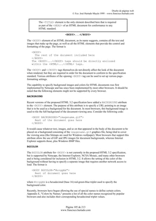 Diseño de páginas web
                                           © Fco. José Hurtado Mayén 1999 - www.francisco.hurtado.com


           The <TITLE> element is the only element described here that is required
           as part of the <HEAD> of an HTML document for conformance to any
           HTML standard.

                                    <BODY>...</BODY>

The <BODY> element of an HTML document, as its name suggests, contains all the text and
images that make up the page, as well as all the HTML elements that provide the control and
formatting of the page. The format is

    <BODY>
      The rest of the document included here
    </BODY>
    The <BODY>...</BODY> tags should be directly enclosed
    within the <HTML>...</HTML> tags.

The <BODY> and </BODY> tags themselves do not directly affect the look of the document
when rendered, but they are required in order for the document to conform to the specification
standard. Various attributes of the opening <BODY> tag can be used to set up various page-
formatting settings.

The capability to specify background images and colors for HTML documents was first
implemented by Netscape and has since been implemented by most other browsers. It should be
noted that the following elements might not be supported by every browser.

BACKGROUND

Recent versions of the proposed HTML 3.2 specification have added a BACKGROUND attribute
to the <BODY> element. The purpose of this attribute is to specify a URL pointing to an image
that is to be used as a background for the document. In most browsers, this background image is
used to tile the full background of the document-viewing area. Consider the following code:

    <BODY BACKGROUND="imagename.gif">
      Rest of the document goes here
    </BODY>

It would cause whatever text, images, and so on that appeared in the body of the document to be
placed on a background consisting of the imagename.gif graphics file, being tiled to cover
the viewing area (like bitmaps are used for Windows wallpaper). Most browsers that support this
attribute allow the use of GIF and JPG images for document backgrounds, whereas Internet
Explorer supports those, plus Windows BMP files.

BGCOLOR

The BGCOLOR attribute for <BODY> is not currently in the proposed HTML 3.2 specification,
but is supported by Netscape, the Internet Explorer, NCSA Mosaic, and many other browsers
and is being considered for inclusion in HTML 3.2. It allows the setting of the color of the
background without having to specify a separate image that requires another network access to
load. The format is

    <BODY BGCOLOR="#rrggbb">
      Rest of document goes here
    </BODY>

where #rrggbb is a hexadecimal (base 16) red-green-blue triplet used to specify the
background color.

Recently, browsers have begun allowing the use of special names to define certain colors.
Appendix E, "Colors by Names," presents a list of all the color names recognized by popular
browsers and also includes their corresponding hexadecimal triplet values.


                                   Página 105 de 213
                                www.francisco.hurtado.com
 