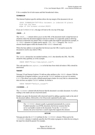 Diseño de páginas web
                                            © Fco. José Hurtado Mayén 1999 - www.francisco.hurtado.com

E for a complete list of color names and their hexadecimal values.

TOPMARGIN

This Internet Explorer-specific attribute allows the top margin of the document to be set:

    <BODY TOPMARGIN="40">This document is indented 40 pixels
    from the top hand
    edge of the browser window</BODY>

If you set TOPMARGIN to 0, the page will start at the very top of the page.

<BASE...>

The <BASE...> element allows you to set the URL of the document itself, to help browsers in
situations where the document might be read out of context. It is especially useful in allowing
browsers to determine any partial URLs or relative paths that might be specified (for example, in
<A HREF> elements or in paths used to specify <IMG SRC=> (images)). The <BASE>
element should appear within the bounds of the <HEAD> element only.

Where the base address is not specified, the browser uses the URL it used to access the
document to resolve any relative URLs.

HREF

The <BASE> element has one standard attribute, HREF, that identifies the URL. The URL
should be fully qualified, as in this example:

    <BASE HREF="http://www.myhost.com/">

This code specifies www.myhost.com to be the base from which all relative URLs should be
determined.

TARGET

Netscape 2.0 and Internet Explorer 3.0 add one other attribute to the <BASE> element. With the
introduction of targeted windows, you can use the TARGET attribute as you use it in anchors
(<A>). This allows you to pick a default-named target window for every link in a document that
does not have an explicit TARGET attribute. Its format is

    <BASE TARGET="default_target">

<ISINDEX...>

The <ISINDEX> element tells the browser that the document is an index document. As well as
reading it, the reader can use a keyword search.

Readers can query the document with a keyword search by adding a question mark to the end of
the document address, followed by a list of keywords separated by plus signs.
  Note
           The <ISINDEX> element usually is generated automatically by a server.
           If added manually to an HTML document, the browser assumes that the
           server can handle a search on the document. To use the <ISINDEX>
           element, the server must have a search engine that supports this element.

                                            ACTION

Netscape provides the ACTION attribute for the <ISINDEX> element. When used in the
<ISINDEX> element, it explicitly specifies the CGI script or program to which the text string in
the input box should be passed. For example,


                                   Página 107 de 213
                                www.francisco.hurtado.com
 