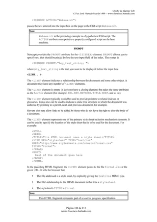 Diseño de páginas web
                                            © Fco. José Hurtado Mayén 1999 - www.francisco.hurtado.com

    <ISINDEX ACTION="Websearch">

passes the text entered into the input box on the page to the CGI script Websearch.
  Note
           Websearch in the preceding example is a hypothetical CGI script. The
           ACTION attribute must point to a properly configured script on the host
           machine.

                                            PROMPT

Netscape provides the PROMPT attribute for the <ISINDEX> element. PROMPT allows you to
specify text that should be placed before the text-input field of the index. The syntax is

    <ISINDEX PROMPT="Any_text_string: ">

where Any_text_string is the text you want to be displayed before the input box.

<LINK...>

The <LINK> element indicates a relationship between the document and some other object. A
document may have any number of <LINK> elements.

The <LINK> element is empty (it does not have a closing element) but takes the same attributes
as the Anchor element (for example, REL, REV, METHODS, TITLE, HREF, and so on).

The <LINK> element typically would be used to provide pointers to related indexes or
glossaries. Links also can be used to indicate a static tree structure in which the document was
authored by pointing to a parent, next, and previous document, for example.

Servers also may allow links to be added by those who do not have the right to alter the body of
a document.

The <LINK> element represents one of the primary style sheet inclusion mechanism elements. It
can be used to specify the location of the style sheet that is to be used for the document. For
example:

    <HTML>
    <HEAD>
    <TITLE>This HTML document uses a style sheet</TITLE>
    <LINK REL="stylesheet" TYPE="text/css"
    HREF="http://www.stylesheets.com/sheets/formal.css"
    TITLE="formal">
    </HEAD>
    <BODY>
      Rest of the document goes here
    </BODY>
    </HTML>

In the preceding HTML fragment, the <LINK> element points to the file formal.css at the
given URL. It tells the browser that

    •    The file addressed is a style sheet, by explicitly giving the text/css MIME type.

    •    The file's relationship to the HTML document is that it is a stylesheet.

    •    The stylesheet's TITLE is formal.
  Note
           This HTML fragment represents part of a work in progress specification


                                   Página 108 de 213
                                www.francisco.hurtado.com
 