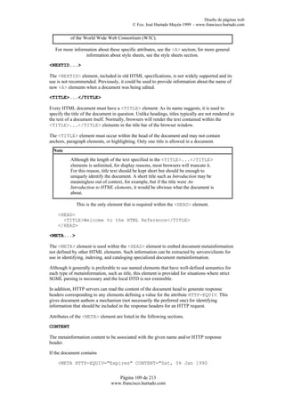Diseño de páginas web
                                             © Fco. José Hurtado Mayén 1999 - www.francisco.hurtado.com


           of the World Wide Web Consortium (W3C).

   For more information about these specific attributes, see the <A> section; for more general
                  information about style sheets, see the style sheets section.

<NEXTID...>

The <NEXTID> element, included in old HTML specifications, is not widely supported and its
use is not recommended. Previously, it could be used to provide information about the name of
new <A> elements when a document was being edited.

<TITLE>...</TITLE>

Every HTML document must have a <TITLE> element. As its name suggests, it is used to
specify the title of the document in question. Unlike headings, titles typically are not rendered in
the text of a document itself. Normally, browsers will render the text contained within the
<TITLE>...</TITLE> elements in the title bar of the browser window.

The <TITLE> element must occur within the head of the document and may not contain
anchors, paragraph elements, or highlighting. Only one title is allowed in a document.
  Note
           Although the length of the text specified in the <TITLE>...</TITLE>
           elements is unlimited, for display reasons, most browsers will truncate it.
           For this reason, title text should be kept short but should be enough to
           uniquely identify the document. A short title such as Introduction may be
           meaningless out of context, for example, but if the title were An
           Introduction to HTML elements, it would be obvious what the document is
           about.

              This is the only element that is required within the <HEAD> element.

    <HEAD>
      <TITLE>Welcome to the HTML Reference</TITLE>
    </HEAD>

<META...>

The <META> element is used within the <HEAD> element to embed document metainformation
not defined by other HTML elements. Such information can be extracted by servers/clients for
use in identifying, indexing, and cataloging specialized document metainformation.

Although it generally is preferable to use named elements that have well-defined semantics for
each type of metainformation, such as title, this element is provided for situations where strict
SGML parsing is necessary and the local DTD is not extensible.

In addition, HTTP servers can read the content of the document head to generate response
headers corresponding to any elements defining a value for the attribute HTTP-EQUIV. This
gives document authors a mechanism (not necessarily the preferred one) for identifying
information that should be included in the response headers for an HTTP request.

Attributes of the <META> element are listed in the following sections.

CONTENT

The metainformation content to be associated with the given name and/or HTTP response
header.

If the document contains

    <META HTTP-EQUIV="Expires" CONTENT="Sat, 06 Jan 1990


                                    Página 109 de 213
                                 www.francisco.hurtado.com
 