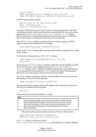Diseño de páginas web
                                            © Fco. José Hurtado Mayén 1999 - www.francisco.hurtado.com

    00:00:01 GMT">
    <META HTTP-EQUIV="From" CONTENT="nick@htmlib.com">
    <META HTTP-EQUIV="Reply-to" CONTENT="stephen@htmlib.com"

the HTTP response header would be

    Expires: Sat, 06 Jan 1990 00:00:01 GMT
    From: nick@htmlib.com
    Reply-to: stephen@htmlib.com

Commonly, HTML documents can be seen to contain a listing of repeated terms. Some Web
search/indexing engines use the keywords information generated from the server or from those
specified in the <META HTTP-EQUIV="Keywords" CONTENT="..."> markup to
determine the content of the specified document and to calculate their relevance rating (how
relevant the document is to the specific search string) for the search results.

When the HTTP-EQUIV attribute is not present, the server should not generate an HTTP
response header for this metainformation. For example,

    <META NAME="IndexType" CONTENT="Service">

Do not use the <META> element to define information that should be associated with an existing
HTML element.

The following is an inappropriate use of the <META> element:

    <META NAME="Title" CONTENT="Welcome to the HTML
    Reference">

Do not name an HTTP-EQUIV equal to a responsive header that typically should be generated
only by the HTTP server. Some inappropriate names are Server, Date, and Last-
modified. Whether a name is inappropriate depends on the particular server implementation.
It is recommended that servers ignore any <META> elements that specify HTTP-equivalents
(that are not case sensitive) equal to their own reserved response headers.

The <META> element is particularly useful for constructing dynamic documents via the client
pull mechanism. This uses the following syntax:

    <META HTTP-EQUIV="Refresh" CONTENT="x">

This causes the browser to believe that the HTTP response when the document was retrieved
from the server included the following header:

    Refresh: x

It also causes the document to be reloaded in x seconds.
  Note
           In the preceding example, when the document refreshes, loading itself, the
           browser will infinitely reload the same document over and over. The only
           way out of this situation is for the user to activate some hyperlink on the
           page, load a different document, or click the Back button to reload a
           previous document.

         This can be useful to provide automatic redirection of browsers. If the element is

    <META HTTP-EQUIV="Refresh" CONTENT="2;
    URL=http://some.site.com/otherfile.html">

the Refresh directive would cause the file at
http://some.site.com/otherfile.html to be loaded after two seconds. Although


                                    Página 110 de 213
                                 www.francisco.hurtado.com
 