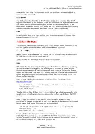 Diseño de páginas web
                                            © Fco. José Hurtado Mayén 1999 - www.francisco.hurtado.com

this generally works if the URL specified is partial, you should use a fully qualified URL to
ensure its proper functioning.

HTTP-EQUIV

This attribute binds the element to an HTTP response header. If the semantics of the HTTP
response header named by this attribute is known, then the contents can be processed based on a
well-defined syntactic mapping whether or not the DTD includes anything about it. HTTP
header names are not case sensitive. If not present, the NAME attribute should be used to identify
this meta-information, and it should not be used within an HTTP response header.

NAME

Metainformation name. If the NAME attribute is not present, the name can be assumed to be
equal to the value HTTP-EQUIV.

Anchor Element
The anchor text is probably the single most useful HTML element. It is the element that is used
to denote hyperlinks-the entire essence of HTML as a hypertext application.

<A...>...</A>

Anchor elements are defined by the <A> element. The <A> element accepts several attributes,
but either the NAME or HREF attribute is required.

Attributes of the <A> element are decribed in the following sections.

HREF

If the HREF (hypertext reference) attribute is present, the text between the opening and closing
anchor elements becomes a hypertext link. If this hypertext is selected by readers, they are
moved to another document or to a different location in the current document whose network
address is defined by the value of the HREF attribute. Typically, hyperlinks specified using this
element would be rendered in underlined blue text, unless the LINK attribute of the <BODY>
element has been spe-cified.

In this example, selecting the text HTMLib takes the reader to a document located at
http://www.htmlib.com:

    See <A HREF="http://www.htmlib.com/">HTMLib</A> for more
    information about the
    HTML Reference.

With the HREF attribute, the form HREF="#identifier" can refer to another anchor in the
same document or to a fragment of another document that has been specified using the NAME
attribute.

In this example, < and > are character data elements that render as < and >,
respectively. In this case, they are used so that <PRE> is actually rendered on-screen (so that the
browser doesn't think that the following text is preformatted text).

    The <A HREF="document.html#pre"><PRE></A> provides
    details about the
    preformatted text element.

Selecting the link takes the reader to another anchor (that is, <A
NAME="pre"><PRE></A>) in a different document (document.html). If the
anchor is in another document, the HREF attribute may be relative to the document's address or
the specified base address, or it can be a fully qualified URL.


                                   Página 111 de 213
                                www.francisco.hurtado.com
 