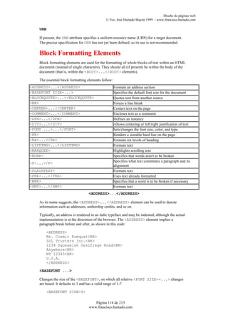 Diseño de páginas web
                                               © Fco. José Hurtado Mayén 1999 - www.francisco.hurtado.com

    URN

    If present, the URN attribute specifies a uniform resource name (URN) for a target document.
    The precise specification for URN has not yet been defined, so its use is not recommended.

    Block Formatting Elements
    Block formatting elements are used for the formatting of whole blocks of text within an HTML
    document (instead of single characters). They should all (if present) be within the body of the
    document (that is, within the <BODY>...</BODY> elements).

    The essential block formatting elements follow:
<ADDRESS>...</ADDRESS>                                Formats an address section
<BASEFONT SIZE=...>                                   Specifies the default font size for the document
<BLOCKQUOTE>...</BLOCKQUOTE>                          Quotes text from another source
<BR>                                                  Forces a line break
<CENTER>...</CENTER>                                  Centers text on the page
<COMMENT>...</COMMENT>                                Encloses text as a comment
<DFN>...</DFN>                                        Defines an instance
<DIV>...</DIV>                                        Allows centering or left/right justification of text
<FONT ...>...</FONT>                                  Sets/changes the font size, color, and type
<HR>                                                  Renders a sizeable hard line on the page
<Hx>...</Hx>                                          Formats six levels of heading
<LISTING>...</LISTING>                                Formats text
<MARQUEE>                                             Highlights scrolling text
<NOBR>                                                Specifies that words aren't to be broken
                                                      Specifies what text constitutes a paragraph and its
<P>...</P>
                                                      alignment
<PLAINTEXT>                                           Formats text
<PRE>...</PRE>                                        Uses text already formatted
<WBR>                                                 Specifies that a word is to be broken if necessary
<XMP>...</XMP>                                        Formats text
                                    <ADDRESS>...</ADDRESS>

    As its name suggests, the <ADDRESS>...</ADDRESS> element can be used to denote
    information such as addresses, authorship credits, and so on.

    Typically, an address is rendered in an italic typeface and may be indented, although the actual
    implementation is at the discretion of the browser. The <ADDRESS> element implies a
    paragraph break before and after, as shown in this code:

        <ADDRESS>
        Mr. Cosmic Kumquat<BR>
        SSL Trusters Inc.<BR>
        1234 Squeamish Ossifrage Road<BR>
        Anywhere<BR>
        NY 12345<BR>
        U.S.A.
        </ADDRESS>

    <BASEFONT ...>

    Changes the size of the <BASEFONT>, on which all relative <FONT SIZE=+...> changes
    are based. It defaults to 3 and has a valid range of 1-7.

        <BASEFONT SIZE=5>

                                       Página 114 de 213
                                    www.francisco.hurtado.com
 