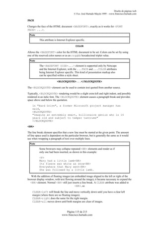 Diseño de páginas web
                                             © Fco. José Hurtado Mayén 1999 - www.francisco.hurtado.com

FACE

Changes the face of the HTML document <BASEFONT>, exactly as it works for <FONT
FACE= ...>.
  Note
           This attribute is Internet Explorer specific.

                                              COLOR

Allows the <BASEFONT> color for the HTML document to be set. Colors can be set by using
one of the reserved color names or as an rrggbb hexadecimal triplet value.
  Note
           The <BASEFONT SIZE=...> element is supported only by Netscape
           and the Internet Explorer, with the ...FACE and ...COLOR attributes
           being Internet Explorer specific. This kind of presentation markup also
           can be specified within a style sheet.

                            <BLOCKQUOTE>...</BLOCKQUOTE>

The <BLOCKQUOTE> element can be used to contain text quoted from another source.

Typically, <BLOCKQUOTE> rendering would be a slight extra left and right indent, and possibly
rendered in an italic font. The <BLOCKQUOTE> element causes a paragraph break and provides
space above and below the quotation.

    In "Hard Drive", a former Microsoft project manager has
    said,
    <BLOCKQUOTE>
    "Imagine an extremely smart, billionaire genius who is 14
    years old and subject to temper tantrums"
    </BLOCKQUOTE>

<BR>

The line break element specifies that a new line must be started at the given point. The amount
of line space used is dependent on the particular browser, but is generally the same as it would
use when wrapping a paragraph of text over multiple lines.
  Note
           Some browsers may collapse repeated <BR> elements and render as if
           only one had been inserted, as shown in this example:

           <P>
           Mary had a little lamb<BR>
           Its fleece was white as snow<BR>
           Everywhere that Mary went<BR>
           She was followed by a little lamb.

   With the addition of floating images (an embedded image aligned to the left or right of the
browser display window, with text flowing around the image), it became necessary to expand the
  <BR> element. Normal <BR> still just inserts a line break. A CLEAR attribute was added to
                                            <BR>, so

    CLEAR=left will break the line and move vertically down until you have a clear left
    margin (where there are no floating images).
    CLEAR=right does the same for the right margin.
    CLEAR=all moves down until both margins are clear of images.


                                    Página 115 de 213
                                 www.francisco.hurtado.com
 
