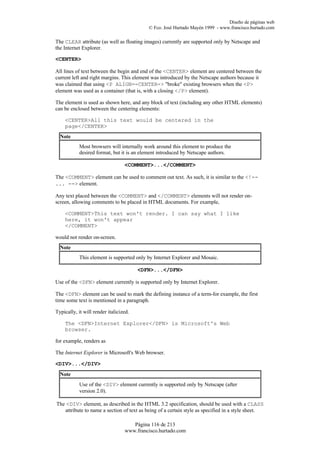 Diseño de páginas web
                                           © Fco. José Hurtado Mayén 1999 - www.francisco.hurtado.com

The CLEAR attribute (as well as floating images) currently are supported only by Netscape and
the Internet Explorer.

<CENTER>

All lines of text between the begin and end of the <CENTER> element are centered between the
current left and right margins. This element was introduced by the Netscape authors because it
was claimed that using <P ALIGN=-CENTER-> "broke" existing browsers when the <P>
element was used as a container (that is, with a closing </P> element).

The element is used as shown here, and any block of text (including any other HTML elements)
can be enclosed between the centering elements:

    <CENTER>All this text would be centered in the
    page</CENTER>
  Note
            Most browsers will internally work around this element to produce the
            desired format, but it is an element introduced by Netscape authors.

                                  <COMMENT>...</COMMENT>

The <COMMENT> element can be used to comment out text. As such, it is similar to the <!--
... --> element.

Any text placed between the <COMMENT> and </COMMENT> elements will not render on-
screen, allowing comments to be placed in HTML documents. For example,

    <COMMENT>This text won't render. I can say what I like
    here, it won't appear
    </COMMENT>

would not render on-screen.
  Note
            This element is supported only by Internet Explorer and Mosaic.

                                        <DFN>...</DFN>

Use of the <DFN> element currently is supported only by Internet Explorer.

The <DFN> element can be used to mark the defining instance of a term-for example, the first
time some text is mentioned in a paragraph.

Typically, it will render italicized.

    The <DFN>Internet Explorer</DFN> is Microsoft's Web
    browser.

for example, renders as

The Internet Explorer is Microsoft's Web browser.

<DIV>...</DIV>
  Note
            Use of the <DIV> element currently is supported only by Netscape (after
            version 2.0).

The <DIV> element, as described in the HTML 3.2 specification, should be used with a CLASS
   attribute to name a section of text as being of a certain style as specified in a style sheet.

                                     Página 116 de 213
                                  www.francisco.hurtado.com
 
