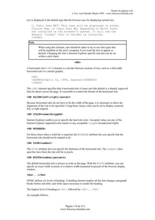 Diseño de páginas web
                                             © Fco. José Hurtado Mayén 1999 - www.francisco.hurtado.com

text is displayed in the default type that the browser uses for displaying normal text.

    <, Comic Sans MS"> This text will be displayed in either
    Courier New, or Comic Sans MS, depending on which fonts
    are installed on the browser's system. It will use the
    default 'normal' font if neither is installed.
    </FONT>
  Note
           When using this element, care should be taken to try to use font types that
           will be installed on the user's computer if you want the text to appear as
           desired. Changing the font is Internet Explorer specific and also can be set
           within a style sheet.

                                               <HR>

A horizontal rule (<HR>) element is a divider between sections of text, such as a full-width
horizontal rule or a similar graphic.

    <HR>
    <ADDRESS>April 12, 1996, Swansea</ADDRESS>
    </BODY>

The <HR> element specifies that a horizontal rule of some sort (the default is a shaded, engraved
line) be drawn across the page. It is possible to control the format of the horizontal rule.

<HR ALIGN=left|right|center>

Because horizontal rules do not have to be the width of the page, it is necessary to allow the
alignment of the rule to be specified. Using these values, rules can be set to display centered,
left, or right aligned.

<HR COLOR=name|#rrggbb>

Internet Explorer enables you to specify the hard rule color. Accepted values are any of the
Internet Explorer supported color names or any acceptable rrggbb hexadecimal triplet.

<HR NOSHADE>

For those times when a solid bar is required, the NOSHADE attribute lets you specify that the
horizontal rule should not be shaded at all.

<HR SIZE=number>

The SIZE attribute lets you specify the thickness of the horizontal rule. The number value
specifies how thick the rule will be in pixels.

<HR WIDTH=number|percent>

The default horizontal rule is always as wide as the page. With the WIDTH attribute, you can
specify an exact width in pixels or a relative width measured in percent of the browser display
window.

<Hx>...</Hx>

HTML defines six levels of heading. A heading element implies all the font changes, paragraph
breaks before and after, and white space necessary to render the heading.

The highest level of headings is <H1>, followed by <H2>...<H6>.

An example follows:



                                    Página 118 de 213
                                 www.francisco.hurtado.com
 