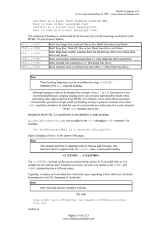 Diseño de páginas web
                                                 © Fco. José Hurtado Mayén 1999 - www.francisco.hurtado.com

        <H1>This is a first level heading heading</H1>
        Here is some normal paragraph text
        <H2>This is a second level heading</H2>
        Here is some more normal paragraph text.

    The rendering of headings is determined by the browser, but typical renderings (as defined in the
    HTML 2.0 specification) follow:
<H1>...</H1>             Bold, very large font, centered. One or two blank lines above and below.
<H2>...</H2>             Bold, large font, flush left. One or two blank lines above and below.
<H3>...</H3>             Italic, large font, slightly indented from the left margin. One or two blank lines
                         above and below.
<H4>...</H4>             Bold, normal font, indented more than H3. One blank line above and below.
<H5>...</H5>             Italic, normal font, indented as H4. One blank line above.
<H6>...</H6>             Bold, indented same as normal text, more than H5. One blank line above.


      Note
                 These heading alignments can be overridden by using <CENTER>
                 elements or by ALIGNing the heading.

      Although heading levels can be skipped (for example, from H1 to H3), this practice is not
       recommended because skipping heading levels may produce unpredictable results when
      generating other representations from HTML. For example, much talked about automatic
     contents/index generation scripts could use heading settings to generate contents trees where
    <H2> would be considered to label the start of a section that is a subsection of a section denoted
                                   by an <H1> element, and so on.

    Included in the HTML 3.2 specification is the capability to align headings.

    ALIGN=left|center|right can be added to the <H1> through to <H6> elements. For
    example,

        <H1 ALIGN=center>This is a centered heading</H1>

    aligns a heading of style 1 in the center of the page.
      Note
                 This element currently is supported only by Mosaic and Netscape. The
                 Internet Explorer supports only the center value, centering the heading.

                                      <LISTING>...</LISTING>

    The <LISTING> element can be used to present blocks of text in fixed-width font, so it is
    suitable for text that has been formatted on-screen. As such, it is similar to the <PRE> and
    <XMP> element but has a different syntax.

    Typically, it renders as fixed-width font with white space separating it from other text. It should
    be rendered so that 132 characters fit on the line.
      Note
                 Only Netscape actually complies with this.

                                                  The code

        Some might say<LISTING>that two heads</LISTING>are better
        than one

    renders as

                                         Página 119 de 213
                                      www.francisco.hurtado.com
 