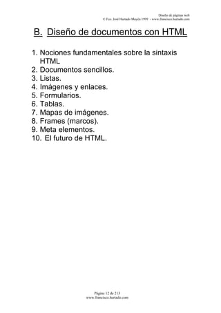 Diseño de páginas web
                         © Fco. José Hurtado Mayén 1999 - www.francisco.hurtado.com



B. Diseño de documentos con HTML

1. Nociones fundamentales sobre la sintaxis
   HTML
2. Documentos sencillos.
3. Listas.
4. Imágenes y enlaces.
5. Formularios.
6. Tablas.
7. Mapas de imágenes.
8. Frames (marcos).
9. Meta elementos.
10. El futuro de HTML.




                   Página 12 de 213
                www.francisco.hurtado.com
 