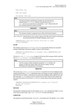 Diseño de páginas web
                                           © Fco. José Hurtado Mayén 1999 - www.francisco.hurtado.com

    Some might say

    that two heads

    are better than one.
  Note
           The Internet Explorer and Netscape translate any special characters
           included within <LISTING> elements. If characters such as <,
           >, and so on are used, they are translated to < and >. Mosaic treats the
           text contained within the elements literally.

                                <MARQUEE>...</MARQUEE>
  Note
           This element currently is supported only by Microsoft Internet Explorer.

The <MARQUEE> element allows you to create a region of text that can be made to scroll across
              the screen (much like the Windows Marquee screen saver):

    <MARQUEE>This text will scroll from left to right
    slowly</MARQUEE>

ALIGN

This attribute can be set to TOP, MIDDLE, or BOTTOM and specifies that the text around the
marquee should align with the top, middle, or bottom of the marquee.

    <MARQUEE ALIGN=TOP>Hello in browser land.</MARQUEE>Welcome
    to this page

The text Welcome to this page is aligned with the top of the marquee (which scrolls the
text Hello in browser land across the screen).
  Note
           Until the marquee width is limited by setting the WIDTH attribute, the
           marquee occupies the whole width of the browser window, and any
           following text is rendered below the marquee.

                                          BEHAVIOR

This can be set to SCROLL, SLIDE, or ALTERNATE. It specifies how the text displayed in the
marquee should behave. SCROLL (the default) makes the marquee test start completely off one
side of the browser window, scroll all the way across and completely off the opposite side, and
then start again. SLIDE causes the text to scroll in from one side of the browser window and
then stick at the end of its scroll cycle. ALTERNATE means bounce back and forth within the
window.

    <MARQUEE BEHAVIOR=ALTERNATE>This marquee will "bounce"
    across the screen</
    MARQUEE>

BGCOLOR

This specifies a background color for the marquee, as an rrggbb hexadecimal triplet or as one
of the reserved color names. (See <BODY BGCOLOR> for more information.)

DIRECTION

This specifies in which direction the <MARQUEE> text should scroll. The default is LEFT, which


                                   Página 120 de 213
                                www.francisco.hurtado.com
 