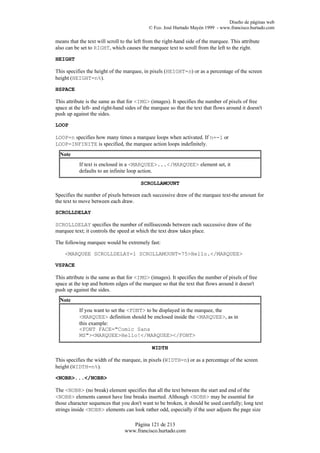 Diseño de páginas web
                                             © Fco. José Hurtado Mayén 1999 - www.francisco.hurtado.com

means that the text will scroll to the left from the right-hand side of the marquee. This attribute
also can be set to RIGHT, which causes the marquee text to scroll from the left to the right.

HEIGHT

This specifies the height of the marquee, in pixels (HEIGHT=n) or as a percentage of the screen
height (HEIGHT=n%).

HSPACE

This attribute is the same as that for <IMG> (images). It specifies the number of pixels of free
space at the left- and right-hand sides of the marquee so that the text that flows around it doesn't
push up against the sides.

LOOP

LOOP=n specifies how many times a marquee loops when activated. If n=-1 or
LOOP=INFINITE is specified, the marquee action loops indefinitely.
  Note
           If text is enclosed in a <MARQUEE>...</MARQUEE> element set, it
           defaults to an infinite loop action.

                                         SCROLLAMOUNT

Specifies the number of pixels between each successive draw of the marquee text-the amount for
the text to move between each draw.

SCROLLDELAY

SCROLLDELAY specifies the number of milliseconds between each successive draw of the
marquee text; it controls the speed at which the text draw takes place.

The following marquee would be extremely fast:

    <MARQUEE SCROLLDELAY=1 SCROLLAMOUNT=75>Hello.</MARQUEE>

VSPACE

This attribute is the same as that for <IMG> (images). It specifies the number of pixels of free
space at the top and bottom edges of the marquee so that the text that flows around it doesn't
push up against the sides.
  Note
           If you want to set the <FONT> to be displayed in the marquee, the
           <MARQUEE> definition should be enclosed inside the <MARQUEE>, as in
           this example:
           <FONT FACE="Comic Sans
           MS"><MARQUEE>Hello!</MARQUEE></FONT>

                                              WIDTH

This specifies the width of the marquee, in pixels (WIDTH=n) or as a percentage of the screen
height (WIDTH=n%).

<NOBR>...</NOBR>

The <NOBR> (no break) element specifies that all the text between the start and end of the
<NOBR> elements cannot have line breaks inserted. Although <NOBR> may be essential for
those character sequences that you don't want to be broken, it should be used carefully; long text
strings inside <NOBR> elements can look rather odd, especially if the user adjusts the page size

                                    Página 121 de 213
                                 www.francisco.hurtado.com
 
