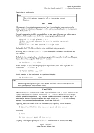 Diseño de páginas web
                                                     © Fco. José Hurtado Mayén 1999 - www.francisco.hurtado.com

       by altering the window size.
         Note
                    The <NOBR> element is supported only by Netscape and Internet
                    Explorer.

                                                   <P>...</P>

       The paragraph element indicates a paragraph of text. No specification has ever attempted to
       define exactly the indentation of paragraph blocks, and this may be a function of other elements,
       style sheets, and so on.

       Typically, paragraphs should be surrounded by a vertical space of between one and one-and-a-
       half lines. With some browsers, the first line in a paragraph may be indented.

           <H1>The Paragraph element</H1>
           <P>The paragraph element is used to denote paragraph
           blocks.</P>
           <P>This would be the second paragraph.</P>

       Included in the HTML 3.2 specification is the capability to align paragraphs.

       Basically, the ALIGN=left|center|right attribute and values have been added to the
       <P> element.

       In the following example, all text within the paragraph will be aligned to the left side of the page
       layout. This setting is equal to the default <P> element:

           <P ALIGN=LEFT> ... </P>

       In this example, all text within the paragraph is aligned to the center of the page. (See also
       <CENTER>...</CENTER>.)

           <P ALIGN=CENTER> ... </P>

       In this example, all text is aligned to the right side of the page.

           <P ALIGN=RIGHT> ... </P>
Note
          Internet Explorer supports only the use of the left and center values, whereas Mosaic and
          Netscape support the use of all three values.

                                                  <PLAINTEXT>

       The <PLAINTEXT> element can be used to represent formatted text. As such, it is similar to the
       <XMP> and <LISTING> element. However, the <PLAINTEXT> element should be an open
       element, with no closing element. Only Netscape supports this element according to any HTML
       specification. Internet Explorer and Mosaic will allow the use of a </PLAINTEXT> closing
       element. Netscape treats the closing element literally and displays it.

       Typically, it renders as fixed-width font with white space separating it from other text.

           I live<PLAINTEXT>in the rainiest part of the world.

       renders as

           I live

           in the rainiest part of the world.

       Anything following the opening <PLAINTEXT> element should be treated as text. Only

                                            Página 122 de 213
                                         www.francisco.hurtado.com
 