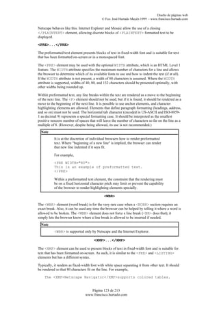 Diseño de páginas web
                                            © Fco. José Hurtado Mayén 1999 - www.francisco.hurtado.com

Netscape behaves like this. Internet Explorer and Mosaic allow the use of a closing
</PLAINTEXT> element, allowing discrete blocks of <PLAINTEXT> formatted text to be
displayed.

<PRE>...</PRE>

The preformatted text element presents blocks of text in fixed-width font and is suitable for text
that has been formatted on-screen or in a monospaced font.

The <PRE> element may be used with the optional WIDTH attribute, which is an HTML Level 1
feature. The WIDTH attribute specifies the maximum number of characters for a line and allows
the browser to determine which of its available fonts to use and how to indent the text (if at all).
If the WIDTH attribute is not present, a width of 80 characters is assumed. Where the WIDTH
attribute is supported, widths of 40, 80, and 132 characters should be presented optimally, with
other widths being rounded up.

Within preformatted text, any line breaks within the text are rendered as a move to the beginning
of the next line. The <P> element should not be used, but if it is found, it should be rendered as a
move to the beginning of the next line. It is possible to use anchor elements, and character
highlighting elements are allowed. Elements that define paragraph formatting (headings, address,
and so on) must not be used. The horizontal tab character (encoded in US-ASCII and ISO-8859-
1 as decimal 9) represents a special formatting case. It should be interpreted as the smallest
positive nonzero number of spaces that will leave the number of characters so far on the line as a
multiple of 8. (However, despite being allowed, its use is not recommended.)
  Note
           It is at the discretion of individual browsers how to render preformatted
           text. Where "beginning of a new line" is implied, the browser can render
           that new line indented if it sees fit.

           For example,

           <PRE WIDTH="80">
           This is an example of preformatted text.
           </PRE>

           Within a preformatted text element, the constraint that the rendering must
           be on a fixed horizontal character pitch may limit or prevent the capability
           of the browser to render highlighting elements specially.

                                              <WBR>

The <WBR> element (word break) is for the very rare case when a <NOBR> section requires an
exact break. Also, it can be used any time the browser can be helped by telling it where a word is
allowed to be broken. The <WBR> element does not force a line break (<BR> does that); it
simply lets the browser know where a line break is allowed to be inserted if needed.
  Note
           <WBR> is supported only by Netscape and the Internet Explorer.

                                       <XMP>...</XMP>

The <XMP> element can be used to present blocks of text in fixed-width font and is suitable for
text that has been formatted on-screen. As such, it is similar to the <PRE> and <LISTING>
elements but has a different syntax.

Typically, it renders as fixed-width font with white space separating it from other text. It should
be rendered so that 80 characters fit on the line. For example,

    The <XMP>Netscape Navigator</XMP>supports colored tables.


                                    Página 123 de 213
                                 www.francisco.hurtado.com
 
