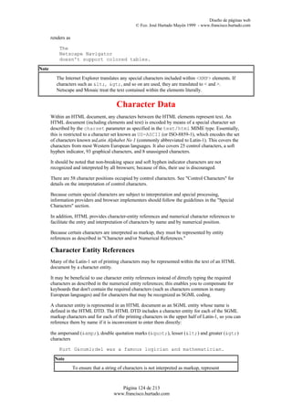 Diseño de páginas web
                                                     © Fco. José Hurtado Mayén 1999 - www.francisco.hurtado.com

       renders as

           The
           Netscape Navigator
           doesn't support colored tables.
Note
          The Internet Explorer translates any special characters included within <XMP> elements. If
          characters such as <, >, and so on are used, they are translated to < and >.
          Netscape and Mosaic treat the text contained within the elements literally.


                                           Character Data
       Within an HTML document, any characters between the HTML elements represent text. An
       HTML document (including elements and text) is encoded by means of a special character set
       described by the charset parameter as specified in the text/html MIME type. Essentially,
       this is restricted to a character set known as US-ASCII (or ISO-8859-1), which encodes the set
       of characters known asLatin Alphabet No 1 (commonly abbreviated to Latin-1). This covers the
       characters from most Western European languages. It also covers 25 control characters, a soft
       hyphen indicator, 93 graphical characters, and 8 unassigned characters.

       It should be noted that non-breaking space and soft hyphen indicator characters are not
       recognized and interpreted by all browsers; because of this, their use is discouraged.

       There are 58 character positions occupied by control characters. See "Control Characters" for
       details on the interpretation of control characters.

       Because certain special characters are subject to interpretation and special processing,
       information providers and browser implementers should follow the guidelines in the "Special
       Characters" section.

       In addition, HTML provides character-entity references and numerical character references to
       facilitate the entry and interpretation of characters by name and by numerical position.

       Because certain characters are interpreted as markup, they must be represented by entity
       references as described in "Character and/or Numerical References."

       Character Entity References
       Many of the Latin-1 set of printing characters may be represented within the text of an HTML
       document by a character entity.

       It may be beneficial to use character entity references instead of directly typing the required
       characters as described in the numerical entity references; this enables you to compensate for
       keyboards that don't contain the required characters (such as characters common in many
       European languages) and for characters that may be recognized as SGML coding.

       A character entity is represented in an HTML document as an SGML entity whose name is
       defined in the HTML DTD. The HTML DTD includes a character entity for each of the SGML
       markup characters and for each of the printing characters in the upper half of Latin-1, so you can
       reference them by name if it is inconvenient to enter them directly:

       the ampersand (&amp;), double quotation marks ("), lesser (<) and greater (>)
       characters

           Kurt G&ouml;del was a famous logician and mathematician.
         Note
                    To ensure that a string of characters is not interpreted as markup, represent



                                            Página 124 de 213
                                         www.francisco.hurtado.com
 