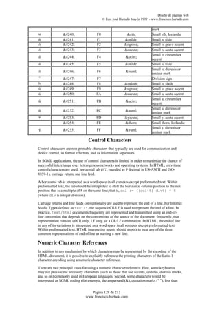 Diseño de páginas web
                                             © Fco. José Hurtado Mayén 1999 - www.francisco.hurtado.com


                                                                               mark
u                ð                 F0                   &eth;             Small eth, Icelandic
ñ                ñ                 F1                  &ntilde;           Small n, tilde
ò                ò                 F2                  &ograve;           Small o, grave accent
ó                ó                 F3                  &oacute;           Small o, acute accent
                                                                               Small o, circumflex
ô                ô                 F4                   &ocirc;
                                                                               accent
õ                õ                 F5                  &otilde;           Small o, tilde
                                                                               Small o, dieresis or
ö                ö                 F6                  &ouml;
                                                                               umlaut mark
ˆ                ÷                 F7                                     Division sign
h                ø                 F8                  &oslash;           Small o, slash
ù                ù                 F9                  &ugrave;           Small u, grave accent
ú                ú                 FA                  &uacute;           Small u, acute accent
                                                                               Small u, circumflex
û                û                 FB                   &ucirc;
                                                                               accent
                                                                               Small u, dieresis or
ü                ü                 FC                  &uuml;
                                                                               umlaut mark
v                ý                 FD                  &yacute;           Small y, acute accent
                 þ                 FE                  &thorn;            Small thorn, Icelandic
                                                                               Small y, dieresis or
ÿ                ÿ                 FF                  &yuml;
                                                                               umlaut mark

                                   Control Characters
Control characters are non-printable characters that typically are used for communication and
device control, as format effectors, and as information separators.

In SGML applications, the use of control characters is limited in order to maximize the chance of
successful interchange over heterogenous networks and operating systems. In HTML, only three
control characters are used: horizontal tab (HT, encoded as 9 decimal in US-ASCII and ISO-
8859-1), carriage return, and line feed.

A horizontal tab is interpreted as a word space in all contexts except preformatted text. Within
preformatted text, the tab should be interpreted to shift the horizontal column position to the next
position that is a multiple of 8 on the same line; that is, col := ((col+8) div8) * 8
(where div is integer division).

Carriage returns and line feeds conventionally are used to represent the end of a line. For Internet
Media Types defined as text/*, the sequence CR/LF is used to represent the end of a line. In
practice, text/html documents frequently are represented and transmitted using an end-of-
line convention that depends on the conventions of the source of the document; frequently, that
representation consists of CR only, LF only, or a CR/LF combination. In HTML, the end of line
in any of its variations is interpreted as a word space in all contexts except preformatted text.
Within preformatted text, HTML interpreting agents should expect to treat any of the three
common representations of end of line as starting a new line.

Numeric Character References
In addition to any mechanism by which characters may be represented by the encoding of the
HTML document, it is possible to explicitly reference the printing characters of the Latin-1
character encoding using a numeric character reference.

There are two principal cases for using a numeric character reference. First, some keyboards
may not provide the necessary characters (such as those that use accents, cedillas, dieresis marks,
and so on) commonly used in European languages. Second, some characters would be
interpreted as SGML coding (for example, the ampersand (&), quotation marks (" "), less than


                                    Página 128 de 213
                                 www.francisco.hurtado.com
 