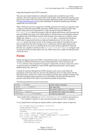 Diseño de páginas web
                                               © Fco. José Hurtado Mayén 1999 - www.francisco.hurtado.com

  image data through the open HTTP connection.

  The exact server push mechanism is technically complex and is outside the scope of this
  reference. This section presents a brief outline of the method. Those interested in utilizing server
  push in CGI scripts or Web server-based executable applications should visit the Netscape Web
  site (http://home.netscape.com/) for more information. It should be noted that only Netscape
  supports the use of server push.

  When a Web server receives a request for an HTML document to be retrieved, it typically sends
  a single set of data (the actual HTML document). MIME possesses a facility whereby many
  pieces of data can be sent encapsulated in a single message by using the MIME type
  multipart/mixed where the message is split into separate data sections, each provided with
  their own MIME type (given in the content header) so that the browser can distinguish between
  the different data in the different sections of the message. Server push uses a variation on this
  MIME type, called multipart/x-mixed-replace (the x- represents the fact that the
  MIME type is experimental and has not achieved standardized use). It is by virtue of the
  replace section that certain sections of the message can be replaced. Essentially, the server
  does not push down the entire message at once. It sends down sections (data chunks) of the
  message when it sees fit (or as controlled by the server push script or application). When the
  browser sees a separator (sent down in the multipart/x-mixed-replace message), it just
  sits and waits for the next data object to be sent, which it then uses to replace the data previously
  sent by the server.

  Forms
  Perhaps the biggest advance the HTML 2.0 specification made over its predecessors was the
  inclusion of elements that allowed for users to input information. These elements are the
  <FORM> elements. They provide for the inclusion of objects like text boxes, choice lists, and so
  on, and have proved invaluable for recent HTML applications-particularly, search engines,
  database query entry, and so on.

  It should be noted that although these HTML elements can be used to easily define the
  presentation of the form to the user, the real value behind any form is in what it does with the
  information that is entered. For a form to do anything more than send a straight text dump of the
  form data (including control characters) to an e-mail address, the form data will need to be
  passed to some kind of CGI script or server-based executable for processing.

  The following elements are used to create forms:
<FORM>...</FORM>                                       A form within a document
<INPUT ...>...</INPUT>                                 One input field
<OPTION>                                               One option within a Select element
<SELECT>...<SELECT>                                    A selection from a finite set of options
<TEXTAREA ...>...</TEXTAREA>                           A multi-line input field
   Each variable field is defined by an INPUT, TEXTAREA, or OPTION element and must have a
        NAME attribute to identify its value in the data returned when the form is submitted.

  A very simple form for eliciting user response follows, and its output is shown in Figure B.1.

      <H1 ALIGN="center">Comment Form</H1>
      <FORM METHOD="POST"
      ACTION="http://www.htmlib.com/formscript.cgi">
      <CENTER>
      Your name: <INPUT NAME="name" size="20">
      Your e-mail address: <INPUT NAME="email" size="20">
      <P>I think the HTML Reference is:
        <SELECT NAME="Choice">
          <OPTION>Outstanding
          <OPTION>Very good


                                      Página 131 de 213
                                   www.francisco.hurtado.com
 