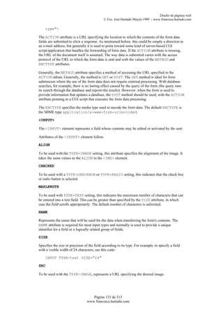 Diseño de páginas web
                                             © Fco. José Hurtado Mayén 1999 - www.francisco.hurtado.com

    type">

The ACTION attribute is a URL specifying the location to which the contents of the form data
fields are submitted to elicit a response. As mentioned before, this could be simply a direction to
an e-mail address, but generally it is used to point toward some kind of server-based CGI
script/application that handles the forwarding of form data. If the ACTION attribute is missing,
the URL of the document itself is assumed. The way data is submitted varies with the access
protocol of the URL to which the form data is sent and with the values of the METHOD and
ENCTYPE attributes.

Generally, the METHOD attribute specifies a method of accessing the URL specified in the
ACTION atbute. Generally, the method is GET or POST. The GET method is ideal for form
submission where the use of the form data does not require external processing. With database
searches, for example, there is no lasting effect caused by the query of the form (the query runs
its search through the database and reports the results). However, when the form is used to
provide information that updates a database, the POST method should be used, with the ACTION
attribute pointing to a CGI script that executes the form data processing.

The ENCTYPE specifies the media type used to encode the form data. The default ENCTYPE is
the MIME type application/x-www-form-urlencoded.

<INPUT>

The <INPUT> element represents a field whose contents may be edited or activated by the user.

Attributes of the <INPUT> element follow.

ALIGN

To be used with the TYPE=IMAGE setting, this attribute specifies the alignment of the image. It
takes the same values as the ALIGN in the <IMG> element.

CHECKED

To be used with a TYPE=CHECKBOX or TYPE=RADIO setting, this indicates that the check box
or radio button is selected.

MAXLENGTH

To be used with TYPE=TEXT setting, this indicates the maximum number of characters that can
be entered into a text field. This can be greater than specified by the SIZE attribute, in which
case the field scrolls appropriately. The default number of characters is unlimited.

NAME

Represents the name that will be used for the data when transferring the form's contents. The
NAME attribute is required for most input types and normally is used to provide a unique
identifier for a field or a logically related group of fields.

SIZE

Specifies the size or precision of the field according to its type. For example, to specify a field
with a visible width of 24 characters, use this code:

    INPUT TYPE=text SIZE="24"

SRC

To be used with the TYPE=IMAGE, represents a URL specifying the desired image.




                                    Página 133 de 213
                                 www.francisco.hurtado.com
 