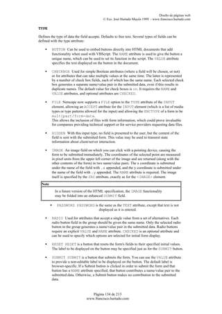 Diseño de páginas web
                                             © Fco. José Hurtado Mayén 1999 - www.francisco.hurtado.com

TYPE

Defines the type of data the field accepts. Defaults to free text. Several types of fields can be
defined with the type attribute:

    •    BUTTON Can be used to embed buttons directly into HTML documents that add
         functionality when used with VBScript. The NAME attribute is used to give the button a
         unique name, which can be used to set its function in the script. The VALUE attribute
         specifies the text displayed on the button in the document.

    •    CHECKBOX Used for simple Boolean attributes (where a field will be chosen, or not)
         or for attributes that can take multiple values at the same time. The latter is represented
         by a number of check box fields, each of which has the same name. Each selected check
         box generates a separate name/value pair in the submitted data, even if this results in
         duplicate names. The default value for check boxes is on. It requires the NAME and
         VALUE attributes, and optional attributes are CHECKED.

    •    FILE Netscape now supports a FILE option to the TYPE attribute of the INPUT
         element, allowing an ACCEPT attribute for the INPUT element (which is a list of media
         types or type patterns allowed for the input) and allowing the ENCTYPE of a form to be
         multipart/form-data.
         This allows the inclusion of files with form information, which could prove invaluable
         for companies providing technical support or for service providers requesting data files.

    •    HIDDEN With this input type, no field is presented to the user, but the content of the
         field is sent with the submitted form. This value may be used to transmit state
         information about client/server interaction.

    •    IMAGE An image field on which you can click with a pointing device, causing the
         form to be submitted immediately. The coordinates of the selected point are measured
         in pixel units from the upper left corner of the image and are returned (along with the
         other contents of the form) in two name/value pairs. The x coordinate is submitted
         under the name of the field with .x appended, and the y coordinate is submitted under
         the name of the field with .y appended. The NAME attribute is required. The image
         itself is specified by the SRC attribute, exactly as for the <IMAGE> element.
  Note
             In a future version of the HTML specification, the IMAGE functionality
             may be folded into an enhanced SUBMIT field.

         •    PASSWORD PASSWORD is the same as the TEXT attribute, except that text is not
                                   displayed as it is entered.

    •    RADIO Used for attributes that accept a single value from a set of alternatives. Each
         radio button field in the group should be given the same name. Only the selected radio
         button in the group generates a name/value pair in the submitted data. Radio buttons
         require an explicit VALUE and NAME attribute. CHECKED is an optional attribute and
         can be used to specify which options are selected for initial form display.

    •    RESET RESET is a button that resets the form's fields to their specified initial values.
         The label to be displayed on the button may be specified just as for the SUBMIT button.

    •    SUBMIT SUBMIT is a button that submits the form. You can use the VALUE attribute
         to provide a non-editable label to be displayed on the button. The default label is
         browser-specific. If a Submit button is clicked in order to submit the form and that
         button has a NAME attribute specified, that button contributes a name/value pair to the
         submitted data. Otherwise, a Submit button makes no contribution to the submitted
         data.



                                    Página 134 de 213
                                 www.francisco.hurtado.com
 
