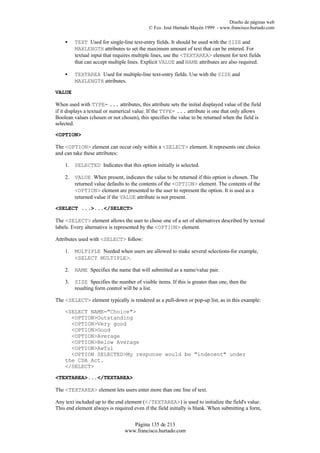 Diseño de páginas web
                                            © Fco. José Hurtado Mayén 1999 - www.francisco.hurtado.com

    •    TEXT Used for single-line text-entry fields. It should be used with the SIZE and
         MAXLENGTH attributes to set the maximum amount of text that can be entered. For
         textual input that requires multiple lines, use the <TEXTAREA> element for text fields
         that can accept multiple lines. Explicit VALUE and NAME attributes are also required.

    •    TEXTAREA Used for multiple-line text-entry fields. Use with the SIZE and
         MAXLENGTH attributes.

VALUE

When used with TYPE= ... attributes, this attribute sets the initial displayed value of the field
if it displays a textual or numerical value. If the TYPE= ... attribute is one that only allows
Boolean values (chosen or not chosen), this specifies the value to be returned when the field is
selected.

<OPTION>

The <OPTION> element can occur only within a <SELECT> element. It represents one choice
and can take these attributes:

    1.   SELECTED Indicates that this option initially is selected.

    2.   VALUE When present, indicates the value to be returned if this option is chosen. The
         returned value defaults to the contents of the <OPTION> element. The contents of the
         <OPTION> element are presented to the user to represent the option. It is used as a
         returned value if the VALUE attribute is not present.

<SELECT ...>...</SELECT>

The <SELECT> element allows the user to chose one of a set of alternatives described by textual
labels. Every alternative is represented by the <OPTION> element.

Attributes used with <SELECT> follow:

    1.   MULTIPLE Needed when users are allowed to make several selections-for example,
         <SELECT MULTIPLE>.

    2.   NAME Specifies the name that will submitted as a name/value pair.

    3.   SIZE Specifies the number of visible items. If this is greater than one, then the
         resulting form control will be a list.

The <SELECT> element typically is rendered as a pull-down or pop-up list, as in this example:

    <SELECT NAME="Choice">
      <OPTION>Outstanding
      <OPTION>Very good
      <OPTION>Good
      <OPTION>Average
      <OPTION>Below Average
      <OPTION>Awful
      <OPTION SELECTED>My response would be "indecent" under
    the CDA Act.
    </SELECT>

<TEXTAREA>...</TEXTAREA>

The <TEXTAREA> element lets users enter more than one line of text.

Any text included up to the end element (</TEXTAREA>) is used to initialize the field's value.
This end element always is required even if the field initially is blank. When submitting a form,


                                   Página 135 de 213
                                www.francisco.hurtado.com
 