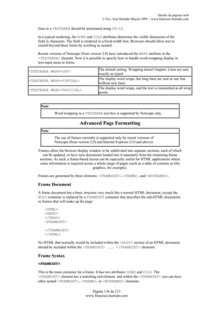 Diseño de páginas web
                                                © Fco. José Hurtado Mayén 1999 - www.francisco.hurtado.com

    lines in a TEXTAREA should be terminated using CR/LF.

    In a typical rendering, the ROWS and COLS attributes determine the visible dimension of the
    field in characters. The field is rendered in a fixed-width font. Browsers should allow text to
    extend beyond these limits by scrolling as needed.

    Recent versions of Netscape (from version 2.0) have introduced the WRAP attribute in the
    <TEXTAREA> element: Now it is possible to specify how to handle word-wrapping display in
    text-input areas in forms.

<TEXTAREA WRAP=OFF>                           The default setting. Wrapping doesn't happen. Lines are sent
                                              exactly as typed.
<TEXTAREA WRAP=VIRTUAL>                       The display word wraps, but long lines are sent as one line
                                              without new lines.
<TEXTAREA WRAP=PHYSICAL>                      The display word wraps, and the text is transmitted at all wrap
                                              points.


      Note
               Word wrapping in a TEXTAREA text box is supported by Netscape only.

                                Advanced Page Formatting
      Note
               The use of frames currently is supported only by recent versions of
               Netscape (from version 2.0) and Internet Explorer (3.0 and above).

    Frames allow the browser display window to be subdivided into separate sections, each of which
       can be updated, or have new documents loaded into it separately from the remaining frame
     sections. As such, a frame-based layout can be especially useful for HTML applications where
     some information is required across a whole range of pages (such as a table of contents or title
                                         graphics, for example).

    Frames are generated by three elements: <FRAMESET>, <FRAME>, and <NOFRAMES>.

    Frame Document
    A frame document has a basic structure very much like a normal HTML document, except the
    BODY container is replaced by a FRAMESET container that describes the sub-HTML documents
    or frames that will make up the page:

        <HTML>
        <HEAD>
        </HEAD>
        <FRAMESET>

        </FRAMESET>
        </HTML>

    No HTML that normally would be included within the <BODY> section of an HTML document
    should be included within the <FRAMESET> ... </FRAMESET> elements.

    Frame Syntax
    <FRAMESET>

    This is the main container for a frame. It has two attributes: ROWS and COLS. The
    <FRAMESET> element has a matching end element, and within the <FRAMESET> you can have
    other nested <FRAMESET>, <FRAME>, or <NOFRAMES> elements.

                                        Página 136 de 213
                                     www.francisco.hurtado.com
 