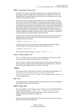 Diseño de páginas web
                                           © Fco. José Hurtado Mayén 1999 - www.francisco.hurtado.com

ROWS="row_height_value_list"

  This takes a list of values, separated by commas. They can represent absolute pixel,
  percentage, or relative scaling values. The total set by the values given in the ROWS
  attribute should not exceed 100 percent (the total rows are extended across the whole
  available browser display window).

  If any of the values are single numerical values, these are considered to be absolute
  pixel values. It is not recommended to fix a frame set by using a complete set of pixel
  values, because browsers use a variety of screen resolutions when viewing documents,
  so the layout may become distorted. Percentage values can be given for this attribute. If
  the total percentage values given exceed 100 percent, all values will be scaled down by
  the browser so that the total is 100 percent. The remaining value option is to use an
  asterisk (*) character. This tells the browser that the frame is a relative size frame and
  should be displayed accordingly. Numerical values can be used with the * character to
  scale the relative frame sections within the browser window.

  To specify a three-framed vertical layout where the first section uses 20 percent of the
  display window, the second section uses 100 pixels, and the third section uses the
  remaining screen, use this code:

  <FRAMESET ROWS="20%, 100, *>

  To split the layout into two vertical frames (the first using a quarter of the display
  window and the second using three-quarters of the window), use this:

  <FRAMESET ROWS="25%, 75%>

  This is exactly the same as using <FRAMESET ROWS="*, 3*">.

COLS="column_width_list"

  The COLS attribute takes as its value a comma-separated list of values that is of the
  exact same syntax as the list described for the ROWS attribute.

  The <FRAMESET> element can be nested. In this way, frame sections can be set up
  where the display window can be split into horizontal or vertical sections, with any of
  these further sub-divided by nested <FRAMESET> elements.

<FRAME>

  This element defines a single frame in a frameset. It has eight possible attributes: SRC,
  NAME, MARGINWIDTH, MARGINHEIGHT, SCROLLING, NORESIZE,
  FRAMEBORDER, and FRAMESPACING. The <FRAME> element is not a container, so it
  has no matching end tag.

SRC="url"

  This attribute is used to specify the HTML document that will be used as the display in
  the particular frame section of the frameset.

NAME="frame_name"

  The NAME attribute is used to assign a name to a frame so it can be targeted by links in
  other documents by using <A HREF="_URL_" TARGET="frame_name">.
  (These usually would be from other documents in the same frameset.) The NAME
  attribute is optional; by default, all windows are
  unnamed.

  Names must begin with an alphanumeric character. Several reserved names have been
  defined, which start with an underscore:


                                  Página 137 de 213
                               www.francisco.hurtado.com
 
