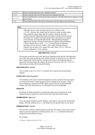 Diseño de páginas web
                                                  © Fco. José Hurtado Mayén 1999 - www.francisco.hurtado.com


_blank          Always load this link into a new, unnamed window.
_self           Always load this link over the document that originated the link.
_parent         Always load this link over the parent frame (becomes self if the frame has no parent or is the
                parent frame).
_top            Always load this link at the top level (becomes self if the frame is the top frame).


        Note
                Although these are reserved names for the NAME attribute of the
                <FRAME> element, they should only be referred to using an anchor target.
                They should be used to target specific windows, allowing smoother
                transition between framed documents and between framed and non-framed
                documents (for example, when providing a link to documents on a foreign
                server that may not be framed documents). Although Internet Explorer
                supports the naming of frames for document navigation and hyperlinking,
                it doesn't support the use of the _blank reserved name for opening a
                document in a new browser window. Also, unlike Netscape, Internet
                Explorer will not open a new window for a link whose TARGET value has
                not been defined by a NAME attribute.

                                        MARGINWIDTH="value"

          This accepts an absolute pixel value and forces indentation from the left- and right-hand
          side of the frame pane according to the number of pixels. It cannot be set to a value less
          than 1 because this would cause the contents of the frame to be displayed right up
          against the left-hand margin. By default, the browser chooses its own MARGINWIDTH
          when trying to produce the best possible display.

       MARGINHEIGHT="value"

          This is similar to the MARGINWIDTH attribute, but it controls the top and bottom
          margins.

       SCROLLING="yes|no|auto"

          This attribute can be used to control the appearance of any scroll bars that may appear
          as a result of the frame contents being too much to display in the set pane. Using no
          may be dangerous, because the HTML author cannot know the resolution/display
          window size of the client browser, so information may not be displayable.

       NORESIZE

          By default, all frames specified in a framed document can be resized by the client.
          Setting this flag (it requires no value) prevents the frame from being resized.

       FRAMEBORDER="yes|no"

          This is an Internet Explorer specific attribute, which allows control of the frame border
          display. With this attribute set to no, the borders for the specific frame are not drawn.

       FRAMESPACING="value"

          This attribute is Internet Explorer-specific and allows the setting of extra space around
          frames to give the appearance of floating frames. The value should be the distance
          required around the frame in pixels.

          For example,

          <FRAME FRAMESPACING="40" ...>


                                         Página 138 de 213
                                      www.francisco.hurtado.com
 
