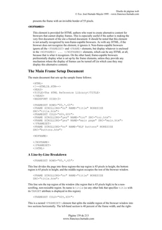Diseño de páginas web
                                            © Fco. José Hurtado Mayén 1999 - www.francisco.hurtado.com

    presents the frame with an invisible border of 55 pixels.

<NOFRAMES>

    This element is provided for HTML authors who want to create alternative content for
    browsers that cannot display frames. This is especially useful if the author is making the
    very first document of the site a framed document. It should be noted that this element
    is not actually recognized by non-frame-capable browsers. As with any HTML, if the
    browser does not recognize the element, it ignores it. Non-frame-capable browsers
    ignore all the <FRAMESET> and <FRAME> elements, but display whatever is enclosed
    in the <NOFRAMES> ... </NOFRAMES> elements, which can be any HTML at all,
    because that is what it recognizes. On the other hand, frame-capable browsers
    preferentially display what is set up by the frame elements, unless they provide any
    mechanism where the display of frames can be turned off (in which case they may
    display this alternative content).

The Main Frame Setup Document
The main document that sets up the sample frame follows:

    <HTML>
    <!--HTMLIB.HTM-->
    <HEAD>
    <TITLE>The HTML Reference Library</TITLE>
    </HEAD>
    <BASEFONT SIZE=3>

    <FRAMESET ROWS="85,*,65">
    <FRAME SCROLLING="no" NAME="title" NORESIZE
    SRC="title.htm">
    <FRAMESET COLS="40%,60%">
    <FRAME SCROLLING="yes" NAME="toc" SRC="toc.htm">
    <FRAME SCROLLING="yes" NAME="main page" SRC="main.htm">
    </FRAMESET>
    <FRAME SCROLLING="no" NAME="HLP buttons" NORESIZE
    SRC="buttons.htm">

    <NOFRAME>

    </NOFRAME>
    </FRAMESET>
    </HTML>

A Line-by-Line Breakdown
    <FRAMESET ROWS="85,*,65">

This line divides the page into three regions-the top region is 85 pixels in height, the bottom
region is 65 pixels in height, and the middle region occupies the rest of the browser window.

    <FRAME SCROLLING="no" NAME="title" NORESIZE
    SRC="title.htm">

This line sets the top region of the window (the region that is 85 pixels high) to be a non-
scrolling, non-resizable region. Its name is title (so any other link that specifies title with
its TARGET attribute is displayed in this region).

    <FRAMESET COLS="40%,60%">

This is a nested <FRAMESET> element that splits the middle region of the browser window into
two sections horizontally. The left-hand section is 40 percent of the frame width, and the right-


                                    Página 139 de 213
                                 www.francisco.hurtado.com
 
