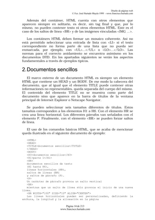 Diseño de páginas web
                                 © Fco. José Hurtado Mayén 1999 - www.francisco.hurtado.com


   Además del contáiner, HTML cuenta con otros elementos que
aparecen siempre en solitario, es decir, sin tag final y que, por lo
mismo, no pueden contener texto ni otros elementos HTML. Este es el
caso de los saltos de línea <BR> y de las imágenes vinculadas <IMG …>.

   Los contáiners HTML deben formar un mosaico coherente. Así no
está permitido seleccionar una entrada de lista con <LI> si el texto
correspondiente no forma parte de una lista que no pueda ser
enmarcada, por ejemplo, con <UL>…</UL> o <LO>…</LO>. Las
normas para el correcto anidamiento se encuentra asimismo en los
documentos DTD. En los apartados siguientes se verán los aspectos
fundamentales a través de ejemplos típicos.

2. Documentos sencillos
   El marco externo de un documento HTML es siempre un elemento
HTML que contiene un HEAD y un BODY. De ese modo la cabecera del
documento, que al igual que el elemento TITLE puede contener otras
informaciones no representables, queda separada del cuerpo del mismo.
El contenido del elemento TITLE no se muestra como parte del
documento sino que aparece en la barra de títulos de la ventana
principal de Internet Explorer o Netscape Navigator.

   Se pueden seleccionar seis tamaños diferentes de títulos. Estos
tamaños corresponden a los elementos H1 a H6. Con el elemento HR se
crea una línea horizontal. Los diferentes párrafos van señalados con el
elemento P. Finalmente, con el elemento <BR> se pueden forzar saltos
de línea.

  El uso de los comandos básicos HTML, que se acaba de mencionar
queda ilustrado en el siguiente documento de ejemplo:

   <HTML>
   <HEAD>
   <TITLE>documentos sencillos</TITLE>
   </HEAD>
   <BODY>
   <H3>documentos sencillos</H3>
   <H1>parte 1</H1>
   <HR>
   documentos sencillos de texto
   (H1 hasta H6),
   líneas horizontales (HR),
   saltos de líneas (BR)
   y saltos de párrafo (P).
   <P>
   Un carácter de párrafo provoca un salto vertical
   <BR>
   mientras que un salto de línea sólo provoca el inicio de una nueva
línea.
   <HR WIDTH="100" SIZE="10" ALIGN="CENTER">
   Las líneas horizontales pueden ser personalizadas, definiendo la
anchura, la longitud y la alineación en la página

                           Página 14 de 213
                        www.francisco.hurtado.com
 