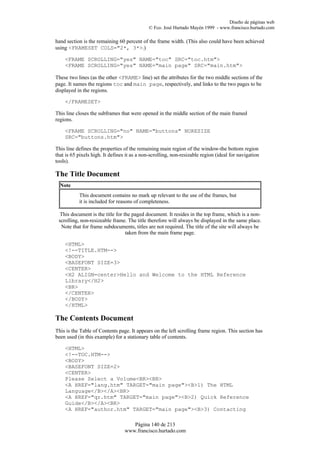 Diseño de páginas web
                                             © Fco. José Hurtado Mayén 1999 - www.francisco.hurtado.com

hand section is the remaining 60 percent of the frame width. (This also could have been achieved
using <FRAMESET COLS="2*, 3*>.)

    <FRAME SCROLLING="yes" NAME="toc" SRC="toc.htm">
    <FRAME SCROLLING="yes" NAME="main page" SRC="main.htm">

These two lines (as the other <FRAME> line) set the attributes for the two middle sections of the
page. It names the regions toc and main page, respectively, and links to the two pages to be
displayed in the regions.

    </FRAMESET>

This line closes the subframes that were opened in the middle section of the main framed
regions.

    <FRAME SCROLLING="no" NAME="buttons" NORESIZE
    SRC="buttons.htm">

This line defines the properties of the remaining main region of the window-the bottom region
that is 65 pixels high. It defines it as a non-scrolling, non-resizable region (ideal for navigation
tools).

The Title Document
  Note
           This document contains no mark up relevant to the use of the frames, but
           it is included for reasons of completeness.

 This document is the title for the paged document. It resides in the top frame, which is a non-
 scrolling, non-resizeable frame. The title therefore will always be displayed in the same place.
  Note that for frame subdocuments, titles are not required. The title of the site will always be
                                 taken from the main frame page.

    <HTML>
    <!--TITLE.HTM-->
    <BODY>
    <BASEFONT SIZE=3>
    <CENTER>
    <H2 ALIGN=center>Hello and Welcome to the HTML Reference
    Library</H2>
    <BR>
    </CENTER>
    </BODY>
    </HTML>

The Contents Document
This is the Table of Contents page. It appears on the left scrolling frame region. This section has
been used (in this example) for a stationary table of contents.

    <HTML>
    <!--TOC.HTM-->
    <BODY>
    <BASEFONT SIZE=2>
    <CENTER>
    Please Select a Volume<BR><BR>
    <A HREF="lang.htm" TARGET="main page"><B>1) The HTML
    Language</B></A><BR>
    <A HREF="qr.htm" TARGET="main page"><B>2) Quick Reference
    Guide</B></A><BR>
    <A HREF="author.htm" TARGET="main page"><B>3) Contacting

                                     Página 140 de 213
                                  www.francisco.hurtado.com
 