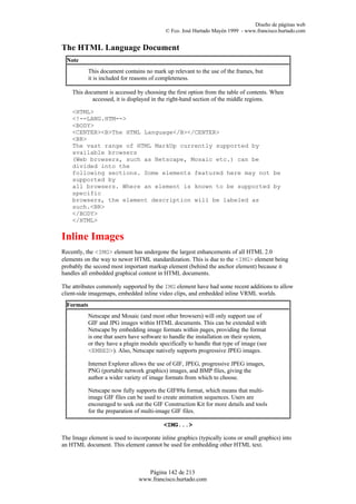 Diseño de páginas web
                                            © Fco. José Hurtado Mayén 1999 - www.francisco.hurtado.com


The HTML Language Document
  Note
            This document contains no mark up relevant to the use of the frames, but
            it is included for reasons of completeness.

    This document is accessed by choosing the first option from the table of contents. When
            accessed, it is displayed in the right-hand section of the middle regions.

    <HTML>
    <!--LANG.HTM-->
    <BODY>
    <CENTER><B>The HTML Language</B></CENTER>
    <BR>
    The vast range of HTML MarkUp currently supported by
    available browsers
    (Web browsers, such as Netscape, Mosaic etc.) can be
    divided into the
    following sections. Some elements featured here may not be
    supported by
    all browsers. Where an element is known to be supported by
    specific
    browsers, the element description will be labeled as
    such.<BR>
    </BODY>
    </HTML>

Inline Images
Recently, the <IMG> element has undergone the largest enhancements of all HTML 2.0
elements on the way to newer HTML standardization. This is due to the <IMG> element being
probably the second most important markup element (behind the anchor element) because it
handles all embedded graphical content in HTML documents.

The attributes commonly supported by the IMG element have had some recent additions to allow
client-side imagemaps, embedded inline video clips, and embedded inline VRML worlds.
  Formats
            Netscape and Mosaic (and most other browsers) will only support use of
            GIF and JPG images within HTML documents. This can be extended with
            Netscape by embedding image formats within pages, providing the format
            is one that users have software to handle the installation on their system,
            or they have a plugin module specifically to handle that type of image (see
            <EMBED>). Also, Netscape natively supports progressive JPEG images.

            Internet Explorer allows the use of GIF, JPEG, progressive JPEG images,
            PNG (portable network graphics) images, and BMP files, giving the
            author a wider variety of image formats from which to choose.

            Netscape now fully supports the GIF89a format, which means that multi-
            image GIF files can be used to create animation sequences. Users are
            encouraged to seek out the GIF Construction Kit for more details and tools
            for the preparation of multi-image GIF files.

                                           <IMG...>

The Image element is used to incorporate inline graphics (typically icons or small graphics) into
an HTML document. This element cannot be used for embedding other HTML text.



                                    Página 142 de 213
                                 www.francisco.hurtado.com
 