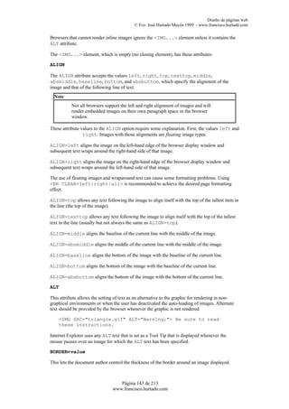 Diseño de páginas web
                                            © Fco. José Hurtado Mayén 1999 - www.francisco.hurtado.com

Browsers that cannot render inline images ignore the <IMG...> element unless it contains the
ALT attribute.

The <IMG...> element, which is empty (no closing element), has these attributes:

ALIGN

The ALIGN attribute accepts the values left, right, top, texttop, middle,
absmiddle, baseline, bottom, and absbottom, which specify the alignment of the
image and that of the following line of text.
  Note
           Not all browsers support the left and right alignment of images and will
           render embedded images on their own paragraph space in the browser
           window.

These attribute values to the ALIGN option require some explanation. First, the values left and
                 right: Images with those alignments are floating image types.

ALIGN=left aligns the image on the left-hand edge of the browser display window and
subsequent text wraps around the right-hand side of that image.

ALIGN=right aligns the image on the right-hand edge of the browser display window and
subsequent text wraps around the left-hand side of that image.

The use of floating images and wraparound text can cause some formatting problems. Using
<BR CLEAR=left|right|all> is recommended to achieve the desired page formatting
effect.

ALIGN=top allows any text following the image to align itself with the top of the tallest item in
the line (the top of the image).

ALIGN=texttop allows any text following the image to align itself with the top of the tallest
text in the line (usually but not always the same as ALIGN=top).

ALIGN=middle aligns the baseline of the current line with the middle of the image.

ALIGN=absmiddle aligns the middle of the current line with the middle of the image.

ALIGN=baseline aligns the bottom of the image with the baseline of the current line.

ALIGN=bottom aligns the bottom of the image with the baseline of the current line.

ALIGN=absbottom aligns the bottom of the image with the bottom of the current line.

ALT

This attribute allows the setting of text as an alternative to the graphic for rendering in non-
graphical environments or when the user has deactivated the auto-loading of images. Alternate
text should be provided by the browser whenever the graphic is not rendered.

    <IMG SRC="triangle.gif" ALT="Warning:"> Be sure to read
    these instructions.

Internet Explorer uses any ALT text that is set as a Tool Tip that is displayed whenever the
mouse pauses over an image for which the ALT text has been specified.

BORDER=value

This lets the document author control the thickness of the border around an image displayed.



                                   Página 143 de 213
                                www.francisco.hurtado.com
 